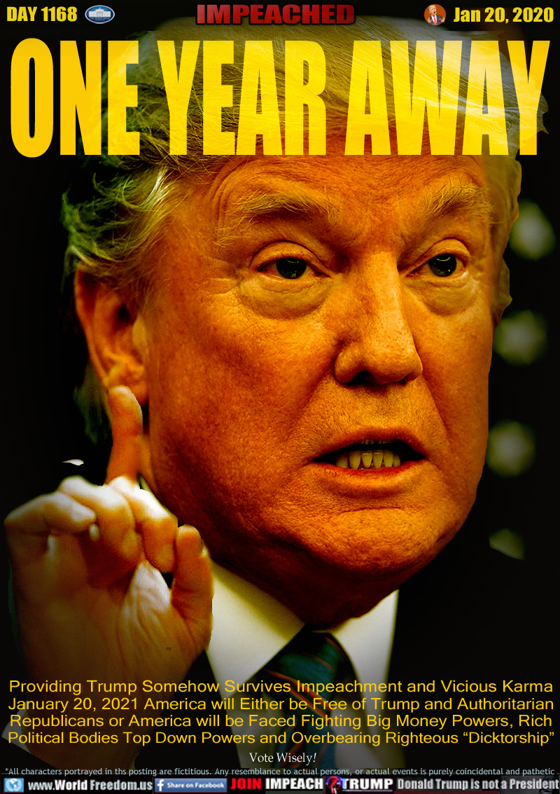 ONE YEAR AWAY 

Providing Trump Somehow Survives Impeachment and Vicious Karma
January 20, 2021 America will Either be Free of Trump and Authoritarian
Republicans or America will be Faced Fighting Big Money Powers, Rich
Political Bodies Top Down Powers and Overbearing Righteous Dictatorship