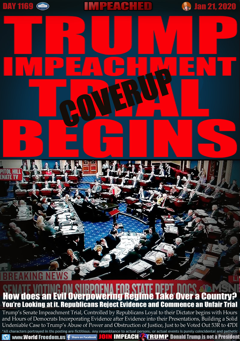 TRUMP
IMPEACHMENT
TRIAL (COVERUP)
BEGINS

BREAKING NEWS SENATE VOTING ON SUBPOENA FOR STATE DEPT DOCS

How does an Evil Overpowering Regime Take Over a Country?
You’re Looking at it. Republicans Reject Evidence and Commence an Unfair Trial

Trump’s Senate Impeachment Trial, Controlled by Republicans Loyal to their Dictator begins with Hours
and Hours of Democrats Incorporating Evidence after Evidence into their Presentations, Building  a Solid
Undeniable Case to Trump’s Abuse of Power and Obstruction of Justice, Just to be Voted Out 53R to 47D