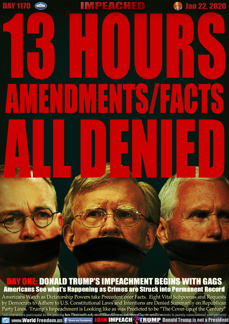 13 HOURS
AMENDMENTS/FACTS
ALL DENIED

Mick Mulvaney, John Bolton, Vice President Mike Pence gagged

DAY ONE: DONALD TRUMP’S IMPEACHMENT BEGINS WITH GAGS
Americans See what’s Happening as Crimes are Struck into Permanent Record

Americans Watch as Dictatorship Powers take Precedent over Facts.  Eight Vital Subpoenas and Requests
by Democrats to Adhere to U.S. Constitutional Laws and Intentions are Denied Summarily on Republican
Party Lines.  Trump’s Impeachment is Looking like as was Predicted to be “The Cover-up of the Century”
be Described as “The Cover-up of the Century” as