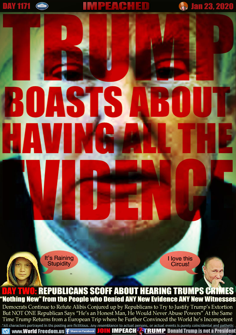 TRUMP
BOASTS ABOUT
HAVING ALL THE
EVIDENCE

DAY TWO: REPUBLICANS SCOFF ABOUT HEARING TRUMPS CRIMES
“Nothing New” from the People who Denied ANY New Evidence ANY New Witnesses

Democrats Continue to Refute Alibis Conjured up by Republicans to Try to Justify Trump’s Extortion
But NOT ONE Republican Says “He’s an Honest Man, He Would Never Abuse Powers” At the Same
Time Trump Returns from a European Trip where he Further Convinced the World he’s Incompetent