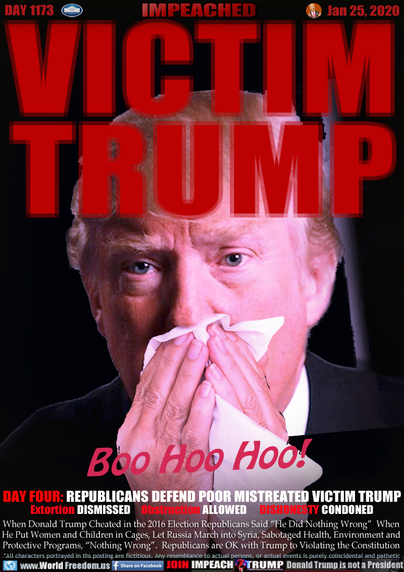 VICTIM
TRUMP

DAY FOUR: REPUBLICANS DEFEND POOR MISTREATED VICTIM TRUMP
Extortion DISMISSED     Obstruction ALLOWED      DISHONESTY CONDONED

When Donald Trump Cheated in the 2016 Election Republicans Said “He Did Nothing Wrong”  When
He Put Women and Children in Cages, Let Russia March into Syria, Sabotaged Health, Environment and
Protective Programs, “Nothing Wrong”.  Republicans are OK with Trump to Violating the Constitution