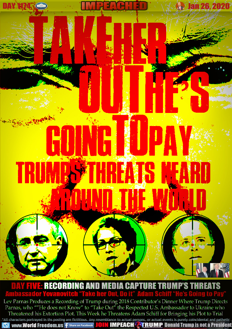 TAKEHER OUTHE’S
GOINGTOPAY TRUMPS
THREATS HEARD
AROUND THE WORLD

DAY FIVE: RECORDING AND MEDIA CAPTURE TRUMP’S THREATS
Ambassador Yovanovitch “Take her Out, Do it”  Adam Schiff “He’s Going to Pay”

Lev Parnas Produces a Recording of Trump during 2018 Contributor’s Dinner Where Trump Directs
Parnas, who “”He does not Know” to “Take Out” the Respected U.S. Ambassador to Ukraine who 
Threatened his Extortion Plot. This Week he Threatens Adam Schiff for Bringing his Plot to Trial
