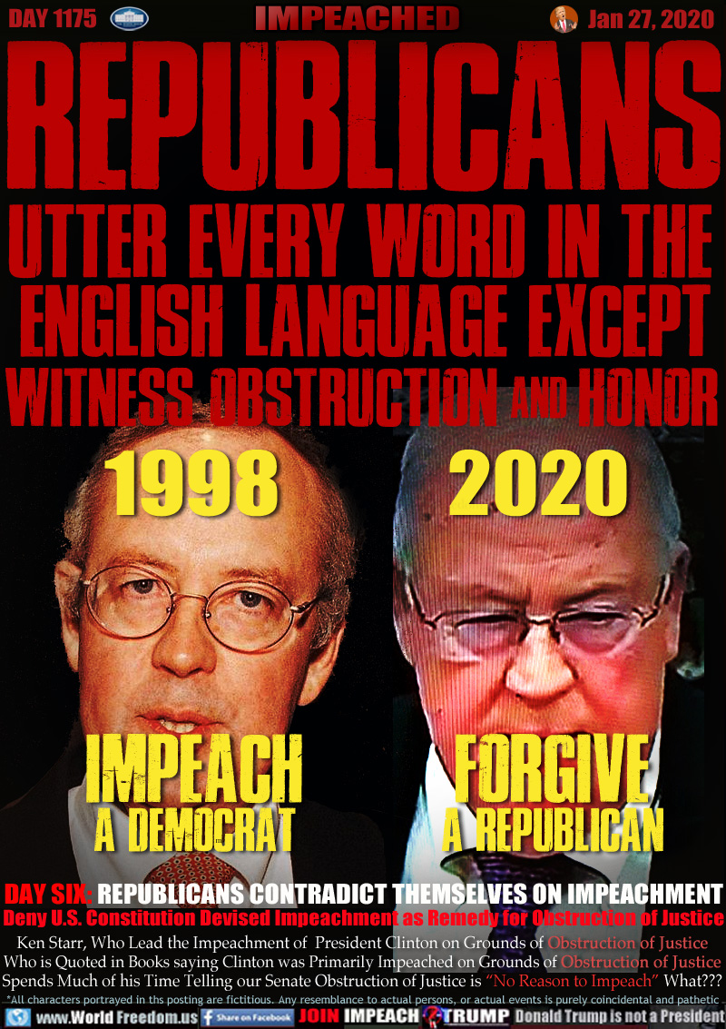 REPUBLICANS
UTTER EVERY WORD IN THE 
ENGLISH LANGUAGE EXCEPT

WITNESS OBSTRUCTION and HONOR

Ken Starr: 
1998 IMPEACH a Democrat
2020 FORGIVE a REPUBLICAN

DAY SIX: REPUBLICANS CONTRADICT THEMSELVES ON IMPEACHMENT
Deny U.S. Constitution Devised Impeachment as Remedy for Obstruction of Justice

Ken Starr, Who Lead the Impeachment of  President Clinton on Grounds of Obstruction of Justice
Who is Quoted in Books saying Clinton was Primarily Impeached on Grounds of Obstruction of Justice
Spends Much of his Time Telling our Senate Obstruction of Justice is “No Reason to Impeach” What???