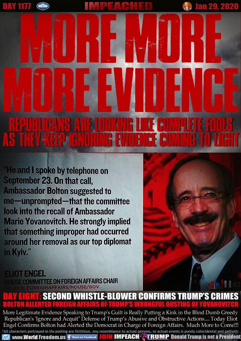 MORE MORE
MORE EVIDENCE

REPUBLICANS ARE LOOKING LIKE COMPLETE FOOLS
AS THEY KEEP IGNORING EVIDENCE COMING TO LIGHT

DAY EIGHT: SECOND WHISTLE-BLOWER CONFIRMS TRUMP’S CRIMES
BOLTON ALERTED FOREIGN AFFAIRS OF TRUMP’S WRONGFUL OUSTING OF YOVANOVITCH

More Legitimate Evidence Speaking to Trump's Guilt is Really Putting a Kink in the Blind Dumb Greedy 
Republican's 'Ignore and Acquit
