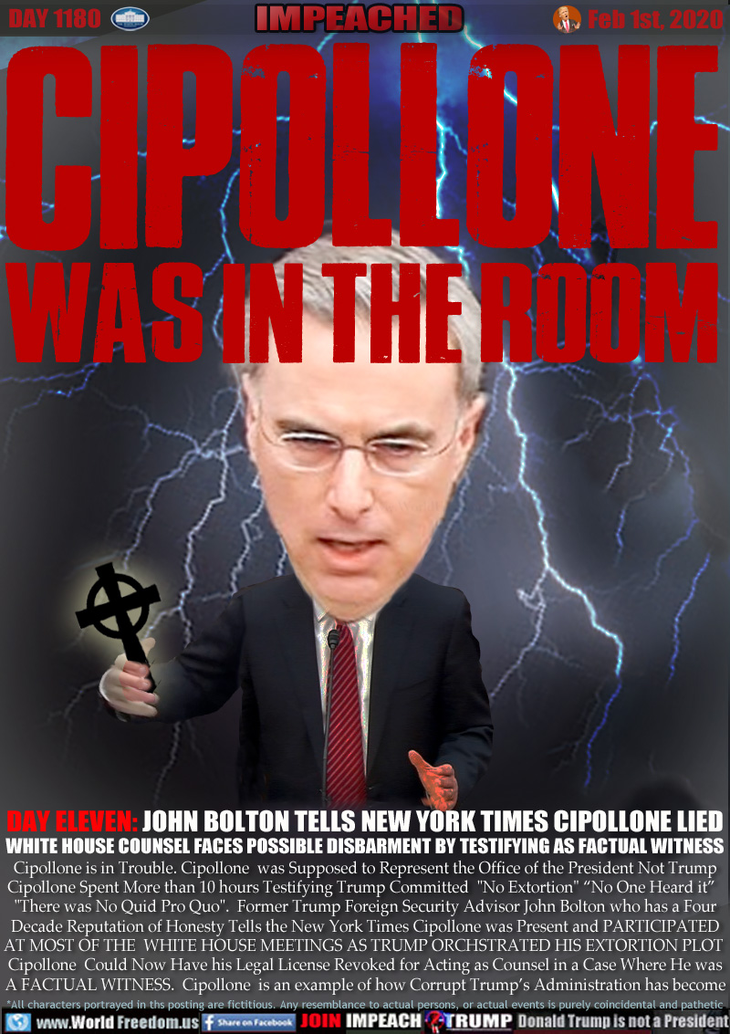 CIPOLLONE WAS IN THE ROOM

DAY ELEVEN: JOHN BOLTON TELLS NEW YORK TIMES CIPOLLONE LIED
WHITE HOUSE COUNSEL FACES POSSIBLE DISBARMENT BY TESTIFYING AS FACTUAL WITNESS

Cipollone is in Trouble. Cipollone  was Supposed to Represent the Office of the President Not Trump
Cipollone Spent More than 10 hours Testifying Trump Committed  