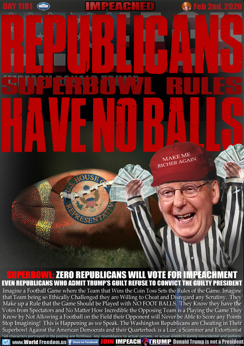 REPUBLICANS
SUPERBOWL RULES
HAVE NO BALLS

SUPERBOWL: ZERO REPUBLICANS WILL VOTE FOR IMPEACHMENT
EVEN REPUBLICANS WHO ADMIT TRUMP’S GUILT REFUSE TO CONVICT THE GUILTY PRESIDENT

Imagine a Football Game where the Team that Wins the Coin Toss Sets the Rules of the Game. Imagine
that Team being so Ethically Challenged they are Willing to Cheat and Disregard any Scrutiny.  They
Make up a Rule that the Game Should be Played with NO FOOT BALLS.  They Know they have the
Votes from Spectators and No Matter How Incredible the Opposing Team is a Playing the Game They
Know by Not Allowing a Football on the Field their Opponent will Never be Able to Score a Point.
Stop Imagining!  This is Happening as we Speak. The Washington Republicans are Cheating in Their
Superbowl Against the American Democrats and their Quarterback is a Liar, a Scammer and Extortionist