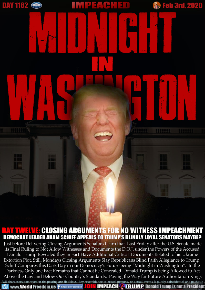 MIDNIGHT IN WASHINGTON

DAY TWELVE: CLOSING ARGUMENTS FOR NO WITNESS IMPEACHMENT
DEMOCRAT LEADER ADAM SCHIFF APPEALS TO TRUMP’S BLINDLY LOYAL SENATORS MAYBE?

Just before Delivering Closing Arguments Senators Learn that  Last Friday after the U.S. Senate made
its Final Ruling to Not Allow Witnesses and Documents the D.O.J. under the Powers of the Accused 
Donald Trump Revealed they in Fact Have Additional Critical  Documents Related to his Ukraine
Extortion Plot. Still, Mondays Closing Arguments Slay Republicans Blind Faith Allegiance to Trump. 
Schiff Compares this Dark Day in our Democracy’s Future being “Midnight in Washington”.  In the
Darkness Only one Fact Remains that Cannot be Concealed. Donald Trump is being Allowed to Act
Above the Law and Below Our Country’s Standards.  Paving the Way for Future Authoritarian Kings