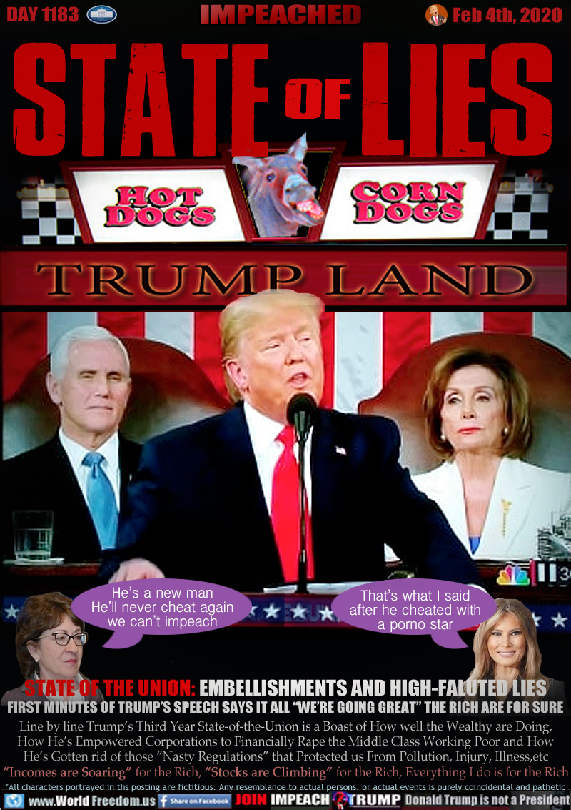 STATE of LIES

TRUMP LAND Carnival stand.

State-of-the-Union address Feb 4, 2020 - Vice President Pence (Looking mighty pale) and disbelieving House Speaker Nancy Pelosi (Who Trump would not shake hands with... miffed about that sham impeachment I guess?)

Maine Senator Collins eluded to voting for witnesses and documents but finally conceded to her party loyalty above facts.

