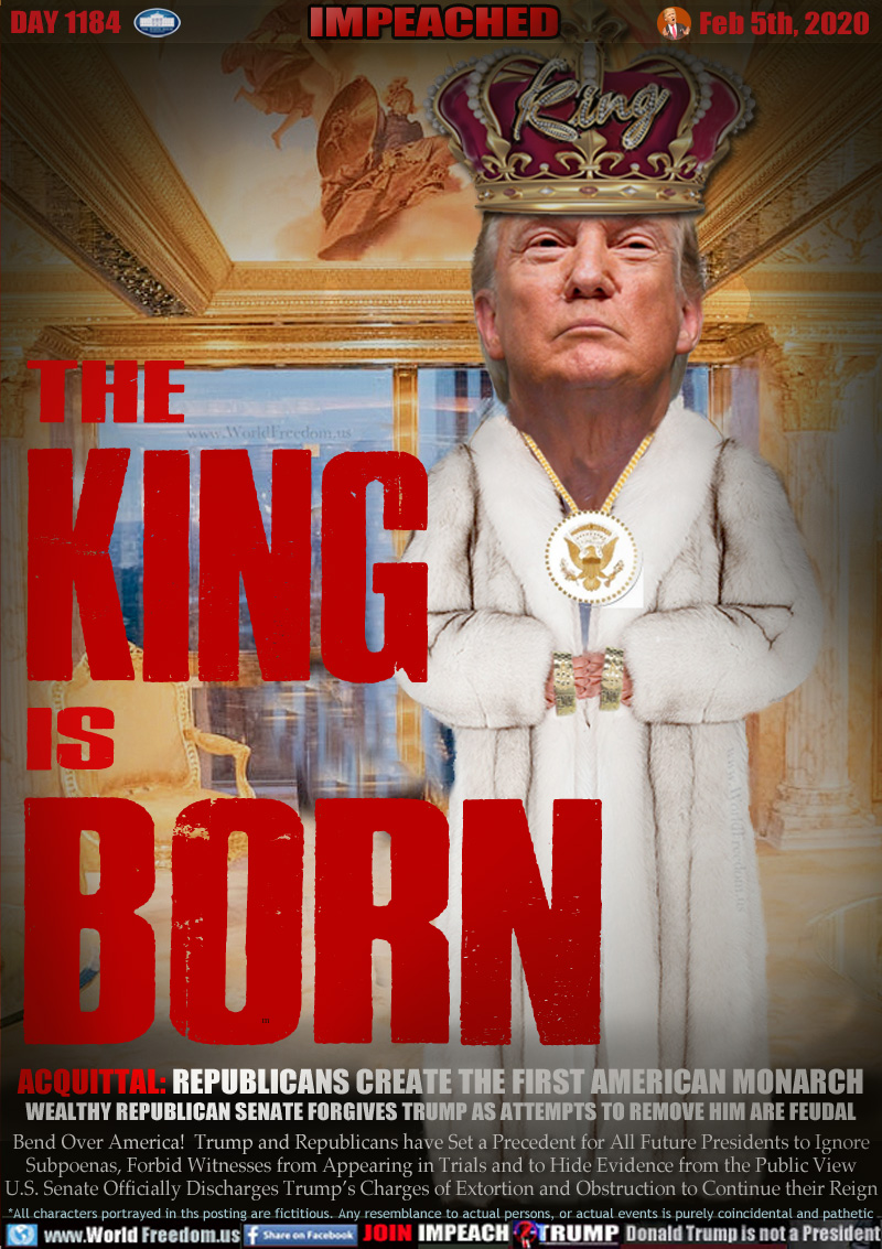 THE KING IS BORN

ACQUITTAL: REPUBLICANS CREATE THE FIRST AMERICAN MONARCH
WEALTHY REPUBLICAN SENATE FORGIVES TRUMP AS ATTEMPTS TO REMOVE HIM ARE FEUDAL

Bend Over America!  Trump and Republicans have Set a Precedent for All Future Presidents to Ignore
Subpoenas, Forbid Witnesses from Appearing in Trials and to Hide Evidence from the Public View
U.S. Senate Officially Discharges Trump’s Charges of Extortion and Obstruction to Continue their Reign