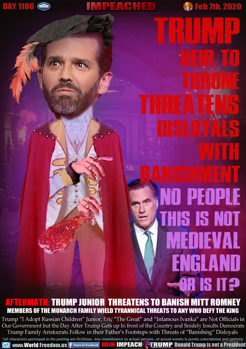 TRUMP
HEIR TO 
THRONE 
THREATENS 
DISLOYALS 
WITH 
BANISHMENT
NO PEOPLE
THIS IS NOT
MEDIEVAL
ENGLAND
OR IS IT? 

AFTERMATH: TRUMP JUNIOR  THREATENS TO BANISH MITT ROMNEY
MEMBERS OF THE MONARCH FAMILY WIELD TYRANNICAL THREATS TO ANY WHO DEFY THE KING

Trump “I Adopt Russian Children” Junior, Eric “The Great” and “Infamous Ivanka” are Not Officials in
Our Government but the Day After Trump Gets up In front of the Country and Snidely Insutls Democrats
Trump Family Aristocrats Follow in their Father’s Footsteps with Threats of “Banishing” Disloyals