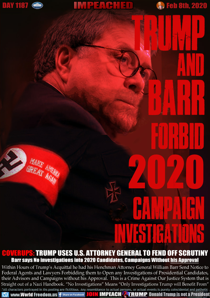 TRUMP
AND 
BARR
FORBID 
2020 
CAMPAIGN 
INVESTIGATIONS

COVERUPS: TRUMP USES U.S. ATTORNEY GENERAL TO FEND OFF SCRUTINY
Barr says No investigations into 2020 Candidates, Campaigns Without his Approval

Within Hours of Trump's Acquittal he had his Henchman Attorney General William Barr Send Notice to
Federal Agents and Lawyers Forbidding them to Open any Investigations of Presidential Candidates,
their Advisors and Campaigns without his Approval.  This is a Crime Against Our Justice System that is
Straight out of a Nazi Handbook. “No Investigations” Means “Only Investigations Trump will Benefit From”