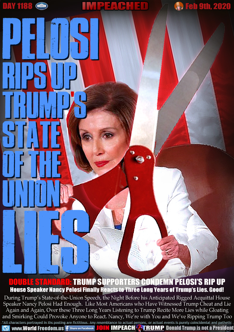PELOSI
RIPS UP
TRUMP S
STATE
OF THE
UNION
LIES

DOUBLE STANDARD: TRUMP SUPPORTERS CONDEMN PELOSI’S RIP UP
House Speaker Nancy Pelosi Finally Reacts to Three Long Years of Trump’s Lies. Good!

During Trump’s State-of-the-Union Speech, the Night Before his Anticipated Rigged Acquittal House
Speaker Nancy Pelosi Had Enough.  Like Most Americans who Have Witnessed Trump Cheat and Lie
Again and Again, Over these Three Long Years Listening to Trump Recite More Lies while Gloating
and Smirking Could Provoke Anyone to React. Nancy, We’re with You and We’ve Ripping Trump Too