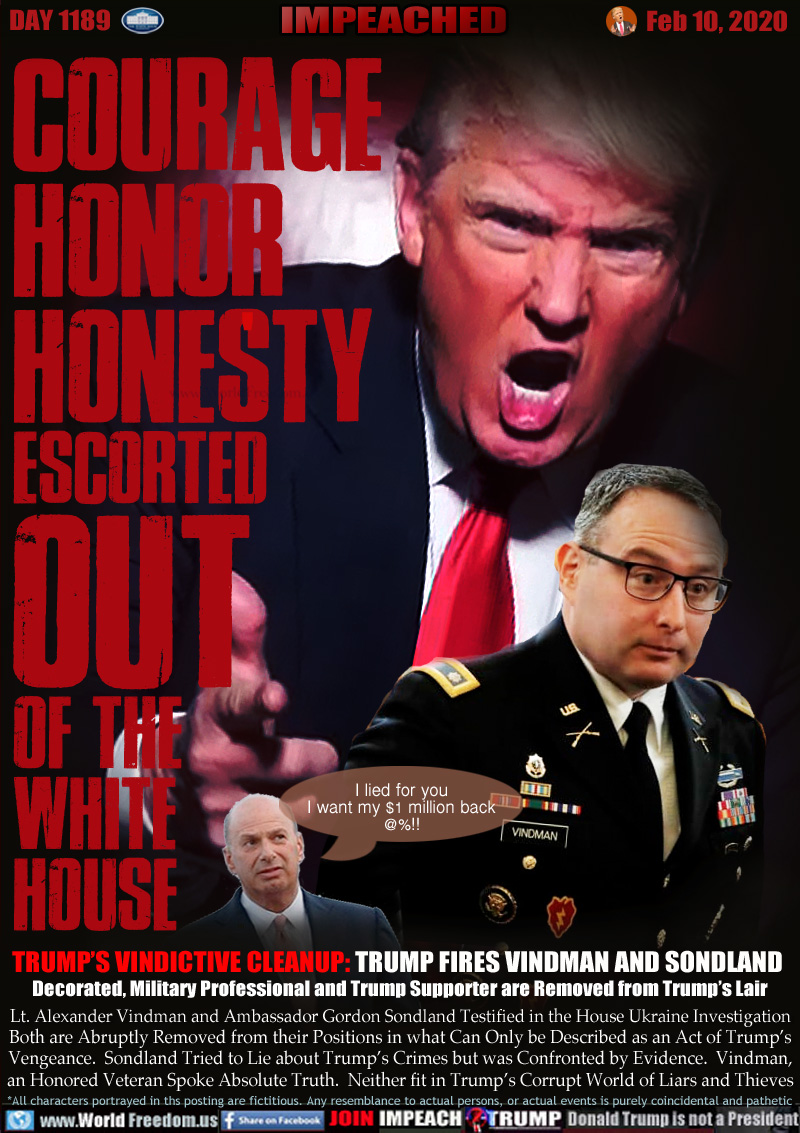 COURAGE
HONOR
HONESTY
ESCORTED
OUT
OF THE
WHITE 
HOUSE

TRUMP’S VINDICTIVE CLEANUP: TRUMP FIRES VINDMAN AND SONDLAND 
Decorated, Military Professional and Trump Supporter are Removed from Trump’s Lair

Lt. Alexander Vindman and Ambassador Gordon Sondland Testified in the House Ukraine Investigation
Both are Abruptly Removed from their Positions in what Can Only be Described as an Act of Trump’s
Vengeance.  Sondland Tried to Lie about Trump’s Crimes but was Confronted by Evidence.  Vindman,
an Honored Veteran Spoke Absolute Truth.  Neither fit in Trump’s Corrupt World of Liars and Thieves