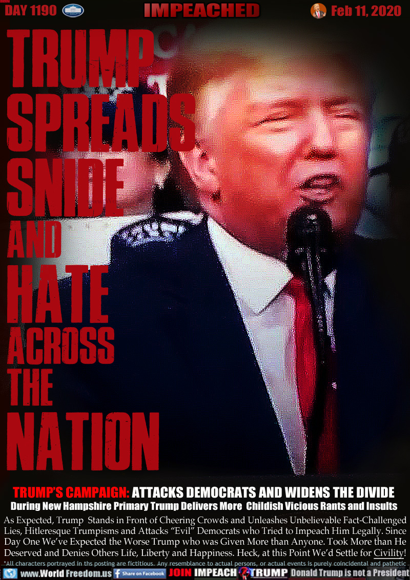 TRUMP
SPREADS
SNIDE
AND
HATE
ACROSS
THE 
NATION

TRUMP’S CAMPAIGN: ATTACKS DEMOCRATS AND WIDENS THE DIVIDE 
During New Hampshire Primary Trump Delivers More  Childish Vicious Rants and Insults 

As Expected, Trump  Stands in Front of Cheering Crowds and Unleashes Unbelievable Fact-Challenged
Lies, Hitleresque Trumpisms and Attacks “Evil” Democrats who Tried to Impeach Him Legally. Since
Day One We’ve Expected the Worse Trump who was Given More than Anyone. Took More than He
Deserved and Denies Others Life, Liberty and Happiness. Heck, at this Point We’d Settle for Civility!