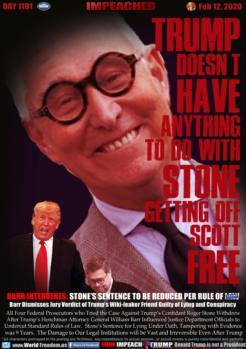 TRUMP
DOESN'T
HAVE
ANYTHING
TO DO WITH
STONE
GETTING OFF
SCOTT
FREE

BARR INTERVENES: STONE’S SENTENCE TO BE REDUCED PER RULE OF LAW 
Barr Dismisses Jury Verdict of Trump’s Wiki-leaker Friend Guilty of Lying and Conspiracy  

All Four Federal Prosecutors who Tried the Case Against Trump’s Confidant Roger Stone Withdrew
After Trump’s Henchman Attorney General William Barr Influenced Justice Department Officials to
Undercut Standard Rules of Law.  Stone’s Sentence for Lying Under Oath, Tampering with Evidence
 was 9 Years.  The Damage to Our Legal Institutions will be Vast and Irreversible Even After Trump