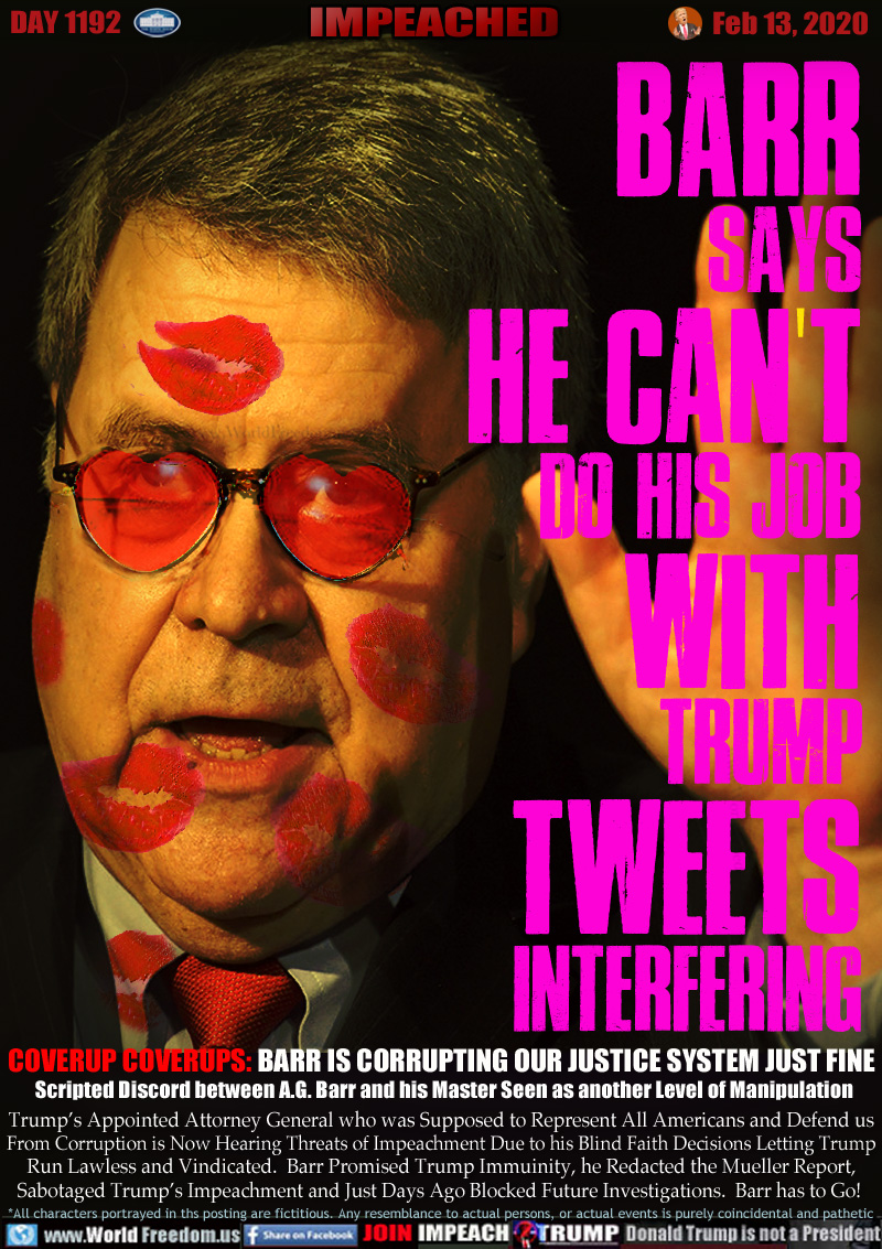 BARR
SAYS
HE CAN T
DO HIS JOB
WITH
TRUMP
TWEETS
INTERFERING

COVERUP COVERUPS: BARR IS CORRUPTING OUR JUSTICE SYSTEM JUST FINE 
Scripted Discord between A.G. Barr and his Master Seen as another Level of Manipulation

Trump’s Appointed Attorney General who was Supposed to Represent All Americans and Defend us
From Corruption is Now Hearing Threats of Impeachment Due to his Blind Faith Decisions Letting Trump
Run Lawless and Vindicated.  Barr Promised Trump Immuinity, he Redacted the Mueller Report,
Sabotaged Trump’s Impeachment and Just Days Ago Blocked Future Investigations.  Barr has to Go!