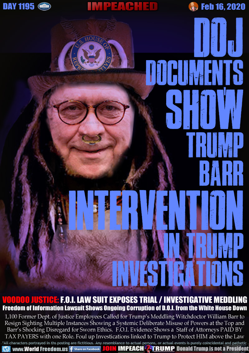 DOJ
DOCUMENTS
SHOW
TRUMP
BARR
INTERVENTION
IN TRUMP
INVESTIGATIONS

VOODOO JUSTICE: F.O.I. LAW SUIT EXPOSES TRIAL / INVESTIGATIVE MEDDLING
Freedom of Information Lawsuit Shows Ongoing Corruption of D.O.J. from the White House Down

1,100 Former Dept. of Justice Employees Called for Trump’s Meddling Witchdoctor William Barr to
Resign Sighting Multiple Instances Showing a Systemic Deliberate Misuse of Powers at the Top and
Barr’s Shocking Disregard for Sworn Ethics.  F.O.I. Evidence Shows a  Staff of Attorneys PAID BY
TAX PAYERS with one Role. Foul up Investications linked to Trump to Protect HIM above the Law