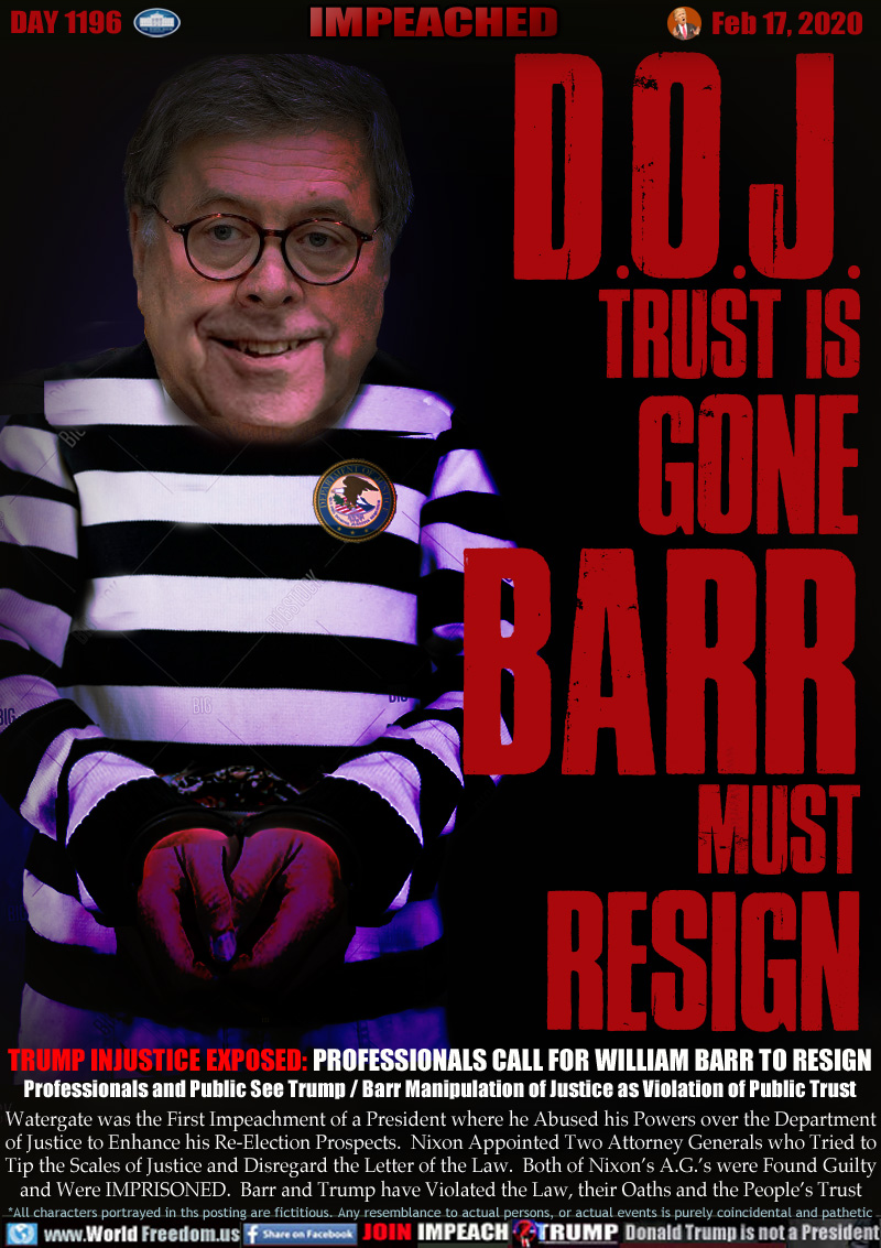 D.O.J.
TRUST IS
GONE
BARR
MUST
RESIGN

TRUMP INJUSTICE EXPOSED: PROFESSIONALS CALL FOR WILLIAM BARR TO RESIGN
Professionals and Public See Trump / Barr Manipulation of Justice as Violation of Public Trust

Watergate was the First Impeachment of a President where he Abused his Powers over the Department
of Justice to Enhance his Re-Election Prospects.  Nixon Appointed Two Attorney Generals who Tried to
Tip the Scales of Justice and Disregard the Letter of the Law.  Both of Nixon’s A.G.’s were Found Guilty
and Were IMPRISONED.  Barr and Trump have Violated the Law, their Oaths and the People’s Trust