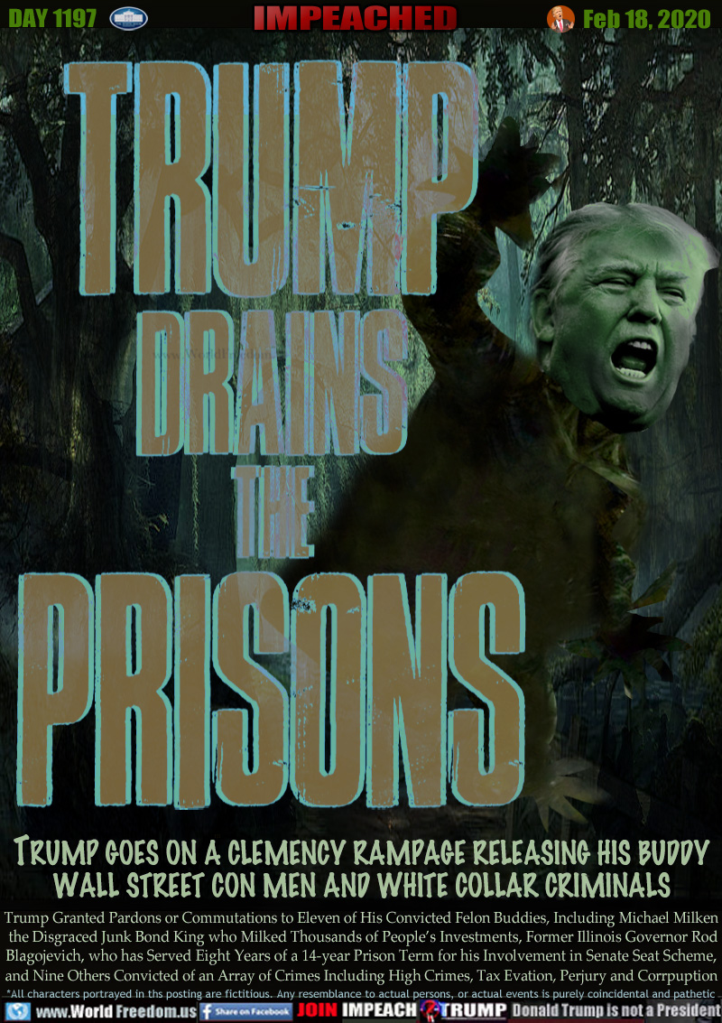 TRUMP
DRAINS
THE
PRISONS

TRUMP GOES ON A CLEMENCY RAMPAGE RELEASING HIS BUDDY
WALL STREET CON MEN AND WHITE COLLAR CRIMINALS

Trump Granted Pardons or Commutations to Eleven of His Convicted Felon Buddies, Including Michael Milken
 the Disgraced Junk Bond King who Milked Thousands of People’s Investments, Former Illinois Governor Rod
Blagojevich, who has Served Eight Years of a 14-year Prison Term for his Involvement in Senate Seat Scheme,
and Nine Others Convicted of an Array of Crimes Including High Crimes, Tax Evation, Perjury and Corrpuption