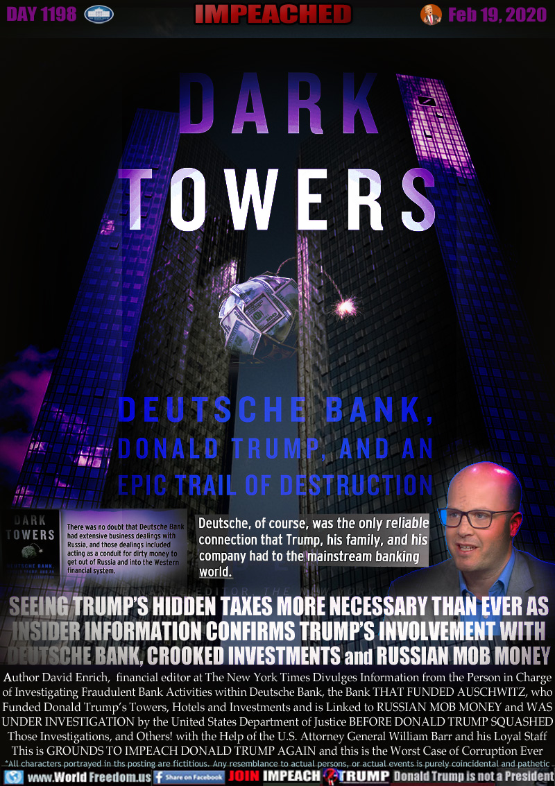 DARK TOWERS DEUTSCHE BANK, DONALD TRUMP AND AN EPIC TRAIL OF DESTRUCTION

There was no doubt that Deutsche Bank had extensive business dealings with Russia, and those dealings included acting as a conduit for dirty money to get out of Russia and get into the Western Financial System.

Deutsche, of course, was the only reliable connection that Trump, his family, and his company had to the mainstream banking world.

SEEING TRUMP’S HIDDEN TAXES MORE NECESSARY THAN EVER AS
INSIDER INFORMATION CONFIRMS TRUMP’S INVOLVEMENT WITH
DEUTSCHE BANK, CROOKED INVESTMENTS and RUSSIAN MOB MONEY


Author David Enrich,  financial editor at The New York Times Divulges Information from the Person in Charge
of Investigating Fraudulent Bank Activities within Deutsche Bank, the Bank THAT FUNDED AUSCHWITZ, who
Funded Donald Trump’s Towers, Hotels and Investments and is Linked to RUSSIAN MOB MONEY and WAS
UNDER INVESTIGATION by the United States Department of Justice BEFORE DONALD TRUMP SQUASHED
Those Investigations, and Others! with the Help of the U.S. Attorney General William Barr and his Loyal Staff
This is GROUNDS TO IMPEACH DONALD TRUMP AGAIN and this is the Worst Case of Corruption Ever