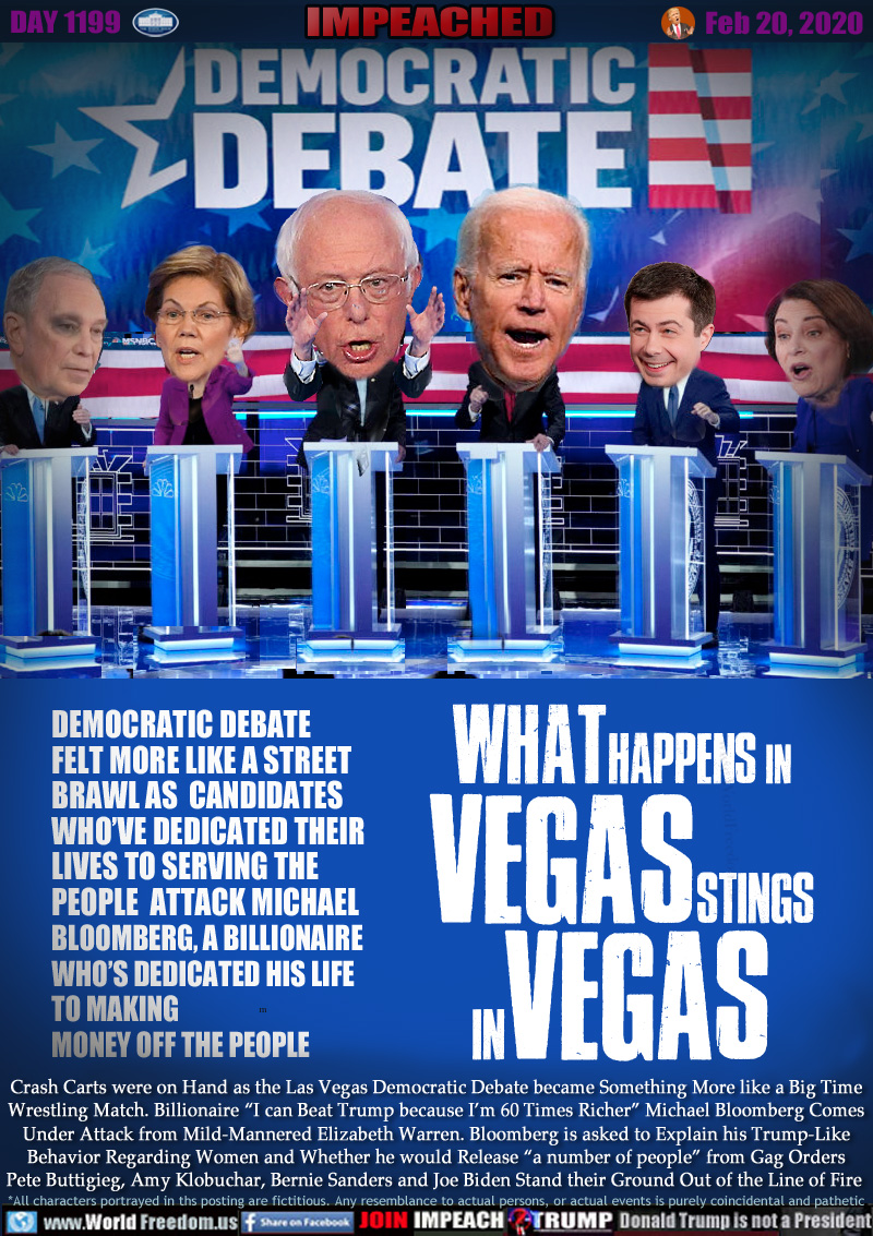 DEMOCRATIC DEBATE  WHAT HAPPENS IN VEGAS STINGS IN VEGAS

DEMOCRATIC DEBATE
FELT MORE LIKE A STREET 
BRAWL AS  CANDIDATES 
WHO’VE DEDICATED THEIR 
LIVES TO SERVING THE 
PEOPLE  ATTACK A MICHAEL
BLOOMBERG, A BILLIONAIRE
WHO’S DEDICATED HIS LIFE 
TO MAKING
MONEY OFF THE PEOPLE

Crash Carts were on Hand as the Las Vegas Democratic Debate became Something More like a Big Time
Wrestling Match. Billionaire “I can Beat Trump because I’m 60 Times Richer” Michael Bloomberg Comes
Under Attack from Mild-Mannered Elizabeth Warren. Bloomberg is asked to Explain his Trump-Like
Behavior Regarding Women and Whether he would Release “a number of people” from Gag Orders
Pete Buttigieg, Amy Klobuchar, Bernie Sanders and Joe Biden Stand their Ground Out of the Line of Fire