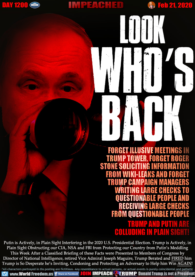 LOOK WHO'S BACK

FORGET ILLUSIVE MEETINGS IN
TRUMP TOWER, FORGET ROGER
STONE SOLICITING INFORMATION
FROM WIKI-LEAKS AND FORGET
TRUMP CAMPAIGN MANAGERS
WRITING LARGE CHECKS TO
QUESTIONABLE PEOPLE AND
RECEIVING LARGE CHECKS
FROM QUESTIONABLE PEOPLE
TRUMP AND PUTIN ARE
COLLUDING IN PLAIN SIGHT!

Putin is Actively, in Plain Sight Interfering in the 2020 U.S. Presidential Election. Trump is Actively, in
Plain Sight Obstructing our CIA, NSA and FBI from Protecting our Country from Putin’s Meddling
This Week After a Classified Briefing of these Facts were Presented to Members of Congress by
Director of National Intelligence, retired Vice Admiral Joseph Maguire, Trump Berated and FIRED him
Trump is So Desperate he’s Inviting, Condoning and Protecting an Adversary to Help him Win AGAIN!