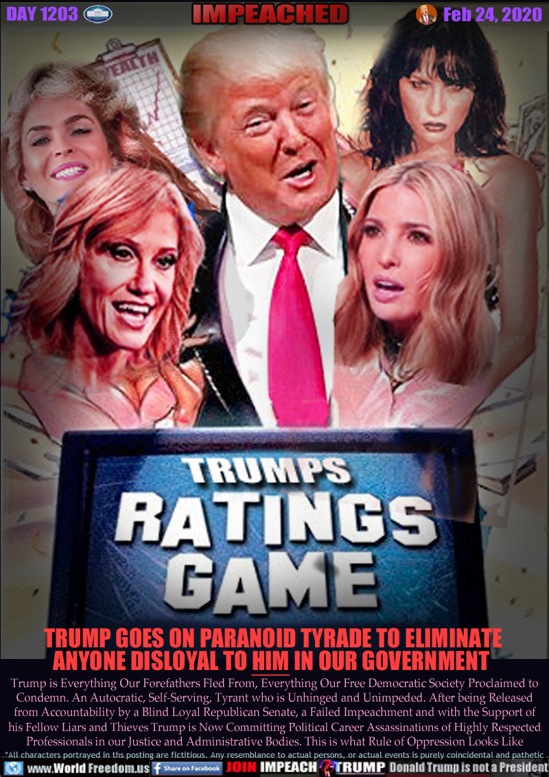 TRUMP'S RATINGS GAME

TRUMP GOES ON PARANOID TYRADE TO ELIMINATE
ANYONE DISLOYAL TO HIM IN OUR GOVERNMENT

Trump is Everything Our Forefathers Fled From, Everything Our Free Democratic Society Proclaimed to
Condemn. An Autocratic, Self-Serving, Tyrant who is Unhinged and Unimpeded. After being Released
from Accountability by a Blind Loyal Republican Senate, a Failed Impeachment and with the Support of
his Fellow Liars and Thieves Trump is Now Committing Political Career Assassinations of Highly Respected
Professionals in our Justice and Administrative Bodies. This is what Rule of Oppression Looks Like