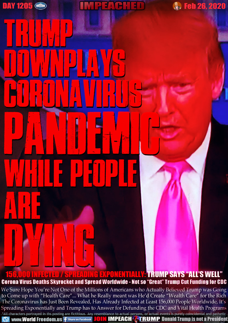 TRUMP
DOWNPLAYS
CORONAVIRUS
PANDEMIC

WHILE PEOPLE
ARE
DYING

156,000 INFECTED / SPREADING EXPONENTIALLY:TRUMP SAYS “ALL’S WELL”
Corona Virus Deaths Skyrocket and Spread Worldwide - Not so “Great” Trump Cut Funding for CDC

We Sure Hope You’re Not One of the Millions of Americans who Actually Believed Trump was Going
to Come up with “Health Care”... What he Really meant was He’d Create “Wealth Care” for the Rich
The Coronavirus has Just Been Revealed, Has Already Infected at Least 156,000 People Worldwide, It’s
Spreading Exponentially and Trump has to Answer for Defunding the CDC and Vital Health Programs