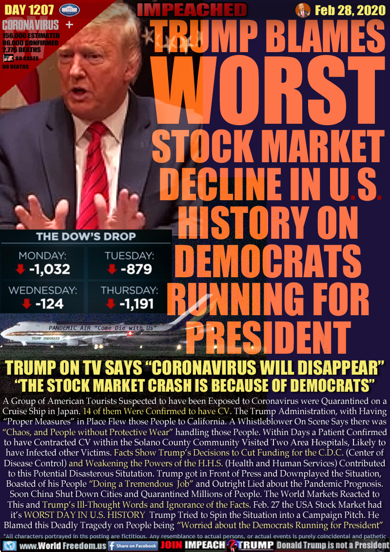 TRUMP BLAMES
WORST
STOCK MARKET
DECLINE IN US
HISTORY ON
DEMOCRATS
RUNNING FOR
PRESIDENT

THE DOW'S DROP (via CNN)
MONDAY -1,032
TUESDAY -879
* California CV case confirmed
WEDNESDAY -124
* China closes Hunan, CV cases confirmed worldwide
THURSDAY -1,191

PANDEMIC AIR “Come Die with Us”
TRUMP ENDORSED

TRUMP ON TV SAYS “CORONAVIRUS WILL DISAPPEAR”
“THE STOCK MARKET CRASH IS BECAUSE OF DEMOCRATS”

A Group of American Tourists Suspected to have been Exposed to Coronavirus were Quarantined on a
Cruise Ship in Japan. 14 of them Were Confirmed to have CV. The Trump Administration, with Having
“Proper Measures” in Place Flew those People to California. A Whistleblower On Scene Says there was
“Chaos, and People without Protective Wear” handling those People. Within Days a Patient Confirmed
to have Contracted CV within the Solano County Community Visited Two Area Hospitals, Likely to
have Infected other Victims. Facts Show Trump’s Decisions to Cut Funding for the C.D.C. (Center of
Disease Control) and Weakening the Powers of the H.H.S. (Health and Human Services) Contributed
to this Potential Disasterous Situtation. Trump got in Front of Press and Downplayed the Situation,
Boasted of his People “Doing a Tremendous  Job” and Outright Lied about the Pandemic Prognosis.
Soon China Shut Down Cities and Quarantined Millions of People. The World Markets Reacted to
This and Trump’s Ill-Thought Words and Ignorance of the Facts. Feb. 27 the USA Stock Market had
it’s WORST DAY IN U.S. HISTORY  Trump Tried to Spin the Situation into a Campaign Pitch. He
Blamed this Deadly Tragedy on People being “Worried about the Democrats Running for President”