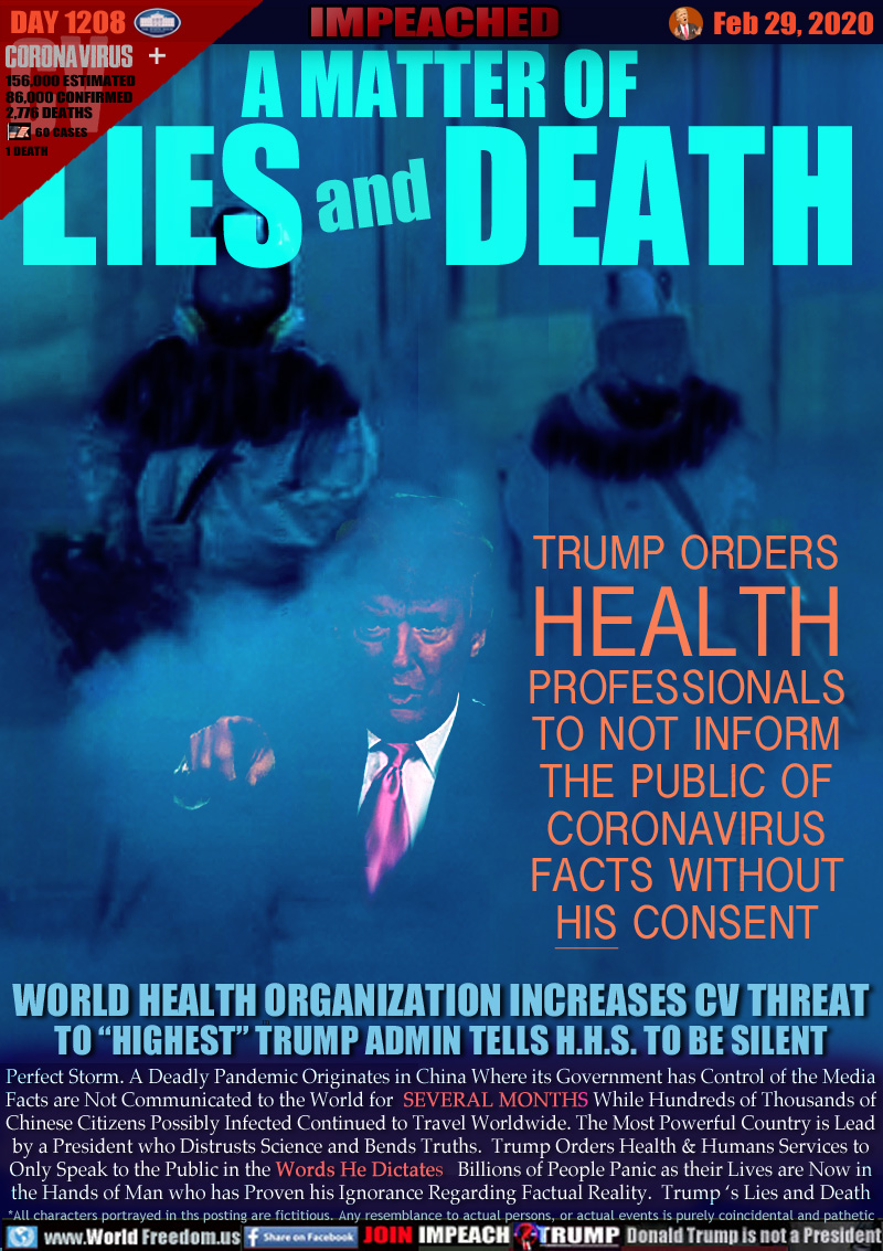 A MATTER OF LIES AND DEATH

TRUMP ORDERS
HEALTH
PROFESSIONALS
TO NOT INFORM THE PUBLIC OF
CORONAVIRUS
FACTS WITHOUT
HIS CONSENT

WORLD HEALTH ORGANIZATION INCREASES CV THREAT
TO “HIGHEST” TRUMP ADMIN TELLS H.H.S. TO BE SILENT

Perfect Storm. A Deadly Pandemic Originates in China Where its Government has Control of the Media
Facts are Not Communicated to the World for SEVERAL MONTHS While Hundreds of Thousands of
Chinese Citizens Possibly Infected Continued to Travel Worldwide. The Most Powerful Country is Lead
by a President who Distrusts Science and Bends Truths.  Trump Orders Health & Humans Services to
Only Speak to the Public in the Words He Dictates   Billions of People Panic as their Lives are Now in
the Hands of Man who has Proven his Ignorance Regarding Factual Reality.  Trump ‘s Lies and Death