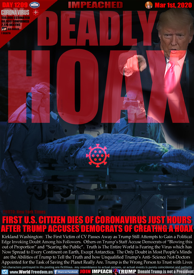 DEADLY
HOAX

FIRST U.S. CITIZEN DIES OF CORONAVIRUS JUST HOURS
AFTER TRUMP ACCUSES DEMOCRATS CREATING A HOAX

Kirkland Washington:  The First Victim of CV Passes Away as Trump Still Attempts to Gain a Political
Edge Invoking Doubt Among his Followers.  Others in Trump’s Staff Accuse Democrats of “Blowing this
out of Proportion” and “Scaring the Public”.  Truth is The Entire World is Fearing the Virus which has
Now Spread to Every Continent on Earth, Except Antarctica.  The Only Doubt in Most People’s Minds
are the Abilities of Trump to Tell the Truth and how Unqualified Trump’s Anti- Science Not-Doctors
Appointed for the Task of Saving the Planet Really Are. Trump is the Wrong Person to Trust with Lives