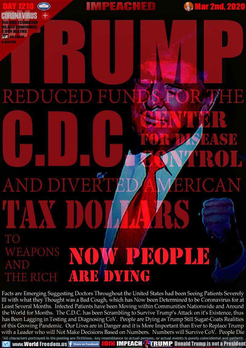 TRUMP REDUCED FUNDS FOR THE
C.D.C. CENTER
FOR DISEASE
CONTROL AND DIVERTED AMERICAN
TAX DOLLARS
TO 
WEAPONS
AND
THE RICH
NOW PEOPLE
ARE DYING

Facts are Emerging Suggesting Doctors Throughout the United States had been Seeing Patients Severely
Ill with what they Thought was a Bad Cough, which has Now been Determined to be Coronavirus for at
Least Several Months.  Infected Patients have been Moving within Communities Nationwide and Around
the World for Months.  The C.D.C. has been Scrambling to Survive Trump’s Attack on it’s Existence, thus
has Been Lagging in Testing and Diagnosing CoV.  People are Dying as Trump Still Sugar-Coats Realities
of this Growing Pandemic.  Our Lives are in Danger and it is More Important than Ever to Replace Trump
with a Leader who will Not Make Decisions Based on Numbers.  Numbers will Survive CoV.  People Die
