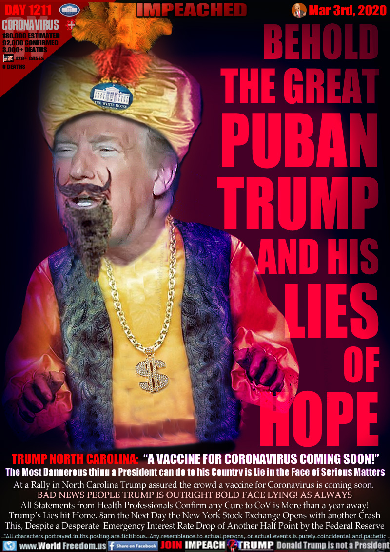 BEHOLD THE GREAT
PUBAN
TRUMP
AND HIS
LIES
OF
HOPE

TRUMP NORTH CAROLINA:  “A VACCINE FOR CORONAVIRUS COMING SOON!”
The Most Dangerous thing a President can do to his Country is Lie in the Face of Serious Matters

At a Rally in North Carolina Trump assured the crowd a vaccine for Coronavirus is coming soon. 
BAD NEWS PEOPLE TRUMP IS OUTRIGHT BOLD FACE LYING! AS ALWAYS
All Statements from Health Professionals Confirm any Cure to CoV is More than a year away!
Trump’s Lies hit Home. 8am the Next Day the New York Stock Exchange Opens with another Crash
This, Despite a Desperate  Emergency Interest Rate Drop of Another Half Point by the Federal Reserve