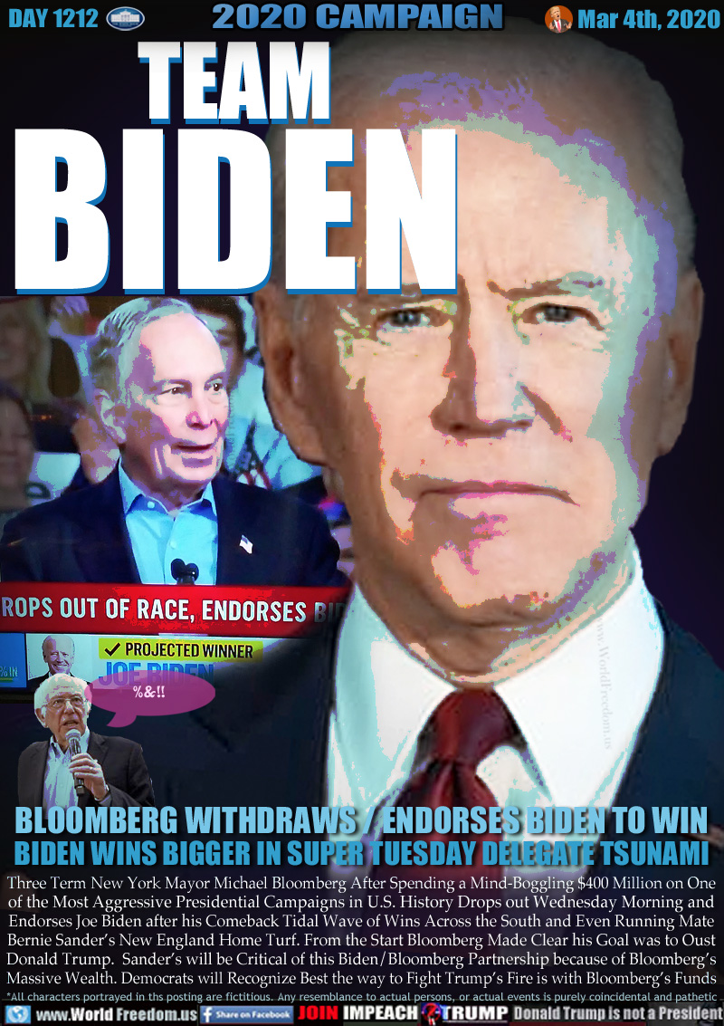 TEAM
BIDEN

BLOOMBERG WITHDRAWS / ENDORSES BIDEN TO WIN
BIDEN WINS BIGGER IN SUPER TUESDAY DELEGATE TSUNAMI

Billionaire, actually 60 Billion Billionaire Michael Bloomberg MSNBC announcement Wed March 4th, 2020 dropping out of 2020 Presidential race. Endorsing former Barack Obama Vice President Joe Biden.

2020 Presidential Candidate Bernie Sanders 