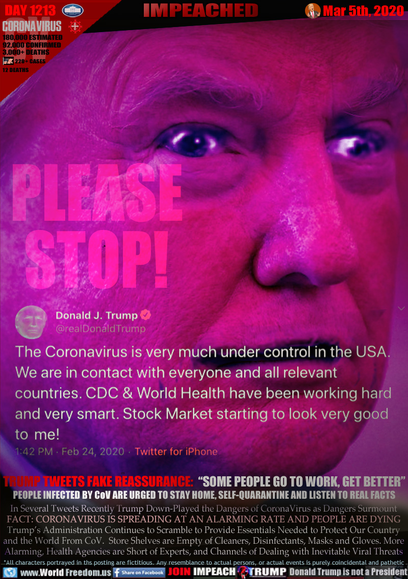 PLEASE STOP!

1:42OM Fed 24, 2020 Twitter for iPhone
Donald J. Trump
@realDonaldTrump

The Coronavirus is very much under control in the USA.
We are in contact with everyone and all relevant
countries. CDC & World Health have been working hard
and very smart. Stock Market starting to look very good
to me!

TRUMP TWEETS FAKE REASSURANCE:  “SOME PEOPLE GO TO WORK, GET BETTER”
PEOPLE INFECTED BY CoV ARE URGED TO STAY HOME, SELF-QUARANTINE AND LISTEN TO REAL FACTS

In Several Tweets recently Trump Down-Played the Dangers of CoronaVirus as Dangers Surmount
FACT: CORONAVIRUS IS SPREADING AT AN ALARMING RATE AND PEOPLE ARE DYING
Trump’s Administration Continues to Scramble to Provide Essentials Needed to Protect Our Country
and the World From CoV.  Store Shelves are Empty of Cleaners, Disinfectants, Masks and Gloves. More
Alarming, Health Agencies are Short of Experts, and Channels of Dealing with Inevitable Viral Threats