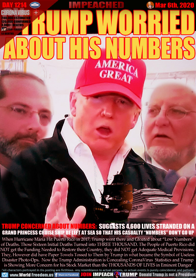 TRUMP WORRIED ABOUT HIS NUMBERS

TRUMP CONCERNED ABOUT NUMBERS:  SUGGESTS 4,600 LIVES STRANDED ON A  
GRAND PRINCESS CRUISE SHIP BE LEFT AT SEA SO THAT HIS CASUALTY “NUMBERS” DON’T GO UP

When Hurricane Maria Hit Puerto Rico in 2017, Trump went there and Gloated about “Low Numbers”
of Deaths. Those Sixteen Initial Deaths Turned into THREE THOUSAND. The People of Puerto Rico did
NOT get the Funding Needed to Restore their Country, they did NOT get Adequate Medical Provisions. 
They, However did have Paper Towels Tossed to Them by Trump in what became the Symbol of Useless
Disaster Photo-Ops.  Now the Trump Administration is Concealing CoronaVirus  Statistics and Trump
is Showing More Concern for his Stock Market than the THOUSANDS OF LIVES in Eminent Danger