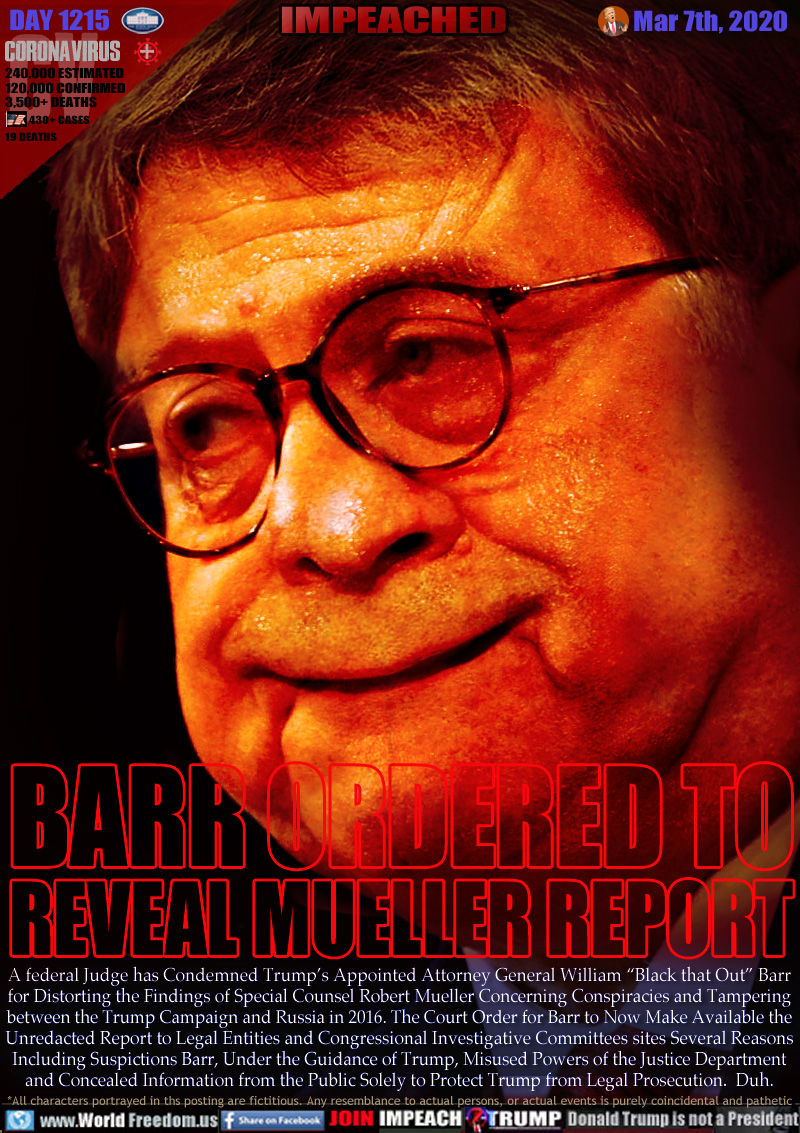 BARR ORDERED TO
REVEAL MUELLER REPORT

A federal Judge has Condemned Trump’s Appointed Attorney General William “Black that Out” Barr
for Distorting the Findings of Special Counsel Robert Mueller Concerning Conspiracies and Tampering
between the Trump Campaign and Russia in 2016. The Court Order for Barr to Now Make Available the
Unredacted Report to Legal Entities and Congressional Investigative Committees sites Several Reasons
Including Suspictions Barr, Under the Guidance of Trump, Misused Powers of the Justice Department
and Concealed Information from the Public Solely to Protect Trump from Legal Prosecution.  Duh.