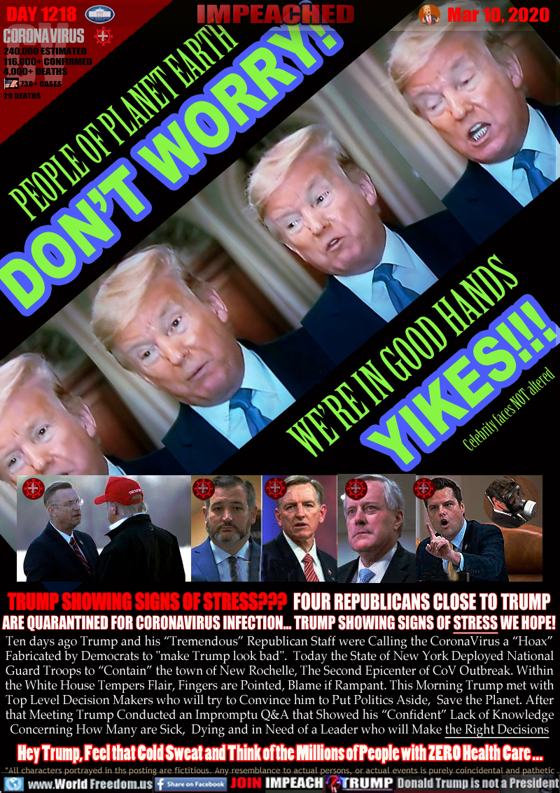 PEOPLE OF PLANET EARTH
DON’T WORRY!
WE’RE IN GOOD HANDS
YIKES!!!

Trump sweating, distorted face during brief impromptu question and answer session with media.

Rep. Doug Collins shaking Trump's hand after being in close proximity to someone confirmed infected with CoV at CPAC (Conservative Political Action Conference) 

Rep. Ted Cruz, who has been on Trump's side during every decision to cut funding for Health Care and Human Services

Rep. Paul Gosar spent an extended period of time with a Conservative Political Action Conference attendee who later tested positive for CoronaVirus

Rep. Mark Meadows who just days ago replaced Mick 