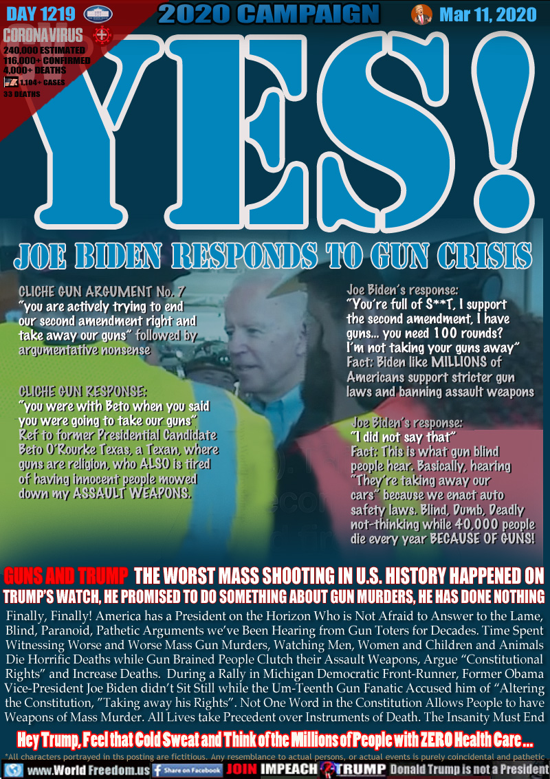 YES! JOE BIDEN RESPONDS TO GUN CRISIS

CLICHE GUN ARGUMENT No. 7 
“you are actively trying to end 
our second amendment right and 
take away our guns” followed by 
argumentative nonsense

Joe Biden’s response: 
“You’re full of S**T, I support
the second amendment, I have
a guns... you need 100 rounds?
I’m not taking your guns away”
Fact: Biden like MILLIONS of
Americans support stricter gun
laws and banning assault weapons

CLICHE GUN RESPONSE:
“you were with Beto when you said
you were going to take our guns” 
Ref to former Presidential Candidate
Beto O’Rourke Texas, a Texan, where
guns are religion, who ALSO is tired
of having innocent people mowed
down my ASSAULT WEAPONS.

Joe Biden’s response: 
“I did not say that”
Fact: This is what gun blind
people hear. Basically, hearing
“They’re taking away our
cars” because we enact auto
safety laws. Blind, Dumb, Deadly
not-thinking while 40,000 people
die every year BECAUSE OF GUNS!

GUNS AND TRUMP  THE WORST MASS SHOOTING IN U.S. HISTORY HAPPENED ON
TRUMP’S WATCH, HE PROMISED TO DO SOMETHING ABOUT GUN MURDERS, HE HAS DONE NOTHING

Finally, Finally! America has a President on the Horizon Who is Not Afraid to Answer to the Lame,
Blind, Paranoid, Pathetic Arguments we’ve Been Hearing from Gun Toters for Decades. Time Spent
Witnessing Worse and Worse Mass Gun Murders, Watching Men, Women and Children and Animals
Die Horrific Deaths while Gun Brained People Clutch their Assault Weapons, Argue “Constitutional
Rights” and Increase Deaths.  During a Rally in Michigan Democratic Front-Runner, Former Obama
Vice-President Joe Biden didn’t Sit Still while the Um-Teenth Gun Fanatic Accused him of “Altering
the Constitution, ”Taking away his Rights”. Not One Word in the Constitution Allows People to have
Weapons of Mass Murder. All Lives take Precedent over Instruments of Death. The Insanity Must End