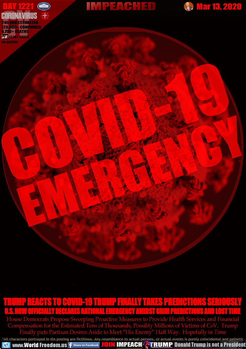COVID-19
EMERGENCY

TRUMP REACTS TO COVID-19 TRUMP FINALLY TAKES PREDICTIONS SERIOUSLY
U.S. NOW OFFICIALLY DECLARES NATIONAL EMERGENCY AMIDST GRIM PREDICTIONS AND LOST TIME

House Democrats Propose Sweeping Proactive Measures to Provide Health Services and Financial
Compensation for the Estimated Tens of Thousands, Possibly Millions of Victims of CoV.  Trump
Finally puts Partisan Desires Aside to Meet “His Enemy” Half Way.  Hopefully in Time