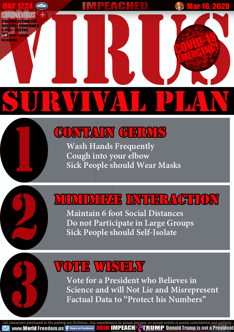 VIRUS
SURVIVAL PLAN

CONTAIN GERMS
Wash Hands Frequently
Cough into a Tissue or your Elbow
Sick People should Wear Masks

MINIMIZE INTERACTION
Maintain 6 foot Social Distances
Do not Participate in Large Groups
Sick People should Self-Isolate


VOTE WISELY
Vote for a President who Believes in
Science and will Not Lie and Misrepresent
Factual Data to “Protect his Numbers”