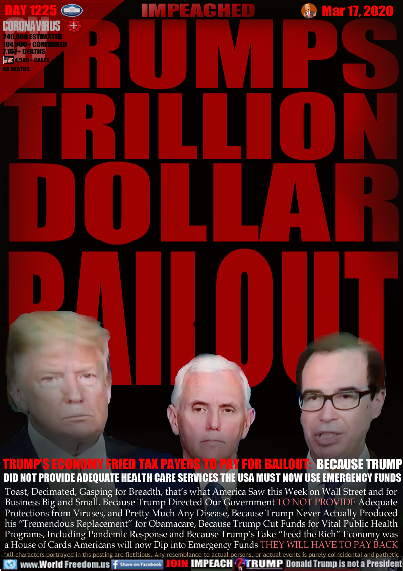 TRUMPS
TRILLION
DOLLAR
BAILOUT

TRUMP’S ECONOMY FRIED TAX PAYERS TO PAY FOR BAILOUT:  BECAUSE TRUMP
DID NOT PROVIDE ADEQUATE HEALTH CARE SERVICES THE USA MUST NOW USE EMERGENCY FUNDS

Toast, Decimated, Gasping for Breadth, that’s what America Saw this Week on Wall Street and for
Business Big and Small. Because Trump Directed Our Government TO NOT PROVIDE Adequate
Protections from Viruses, and Pretty Much Any Disease, Because Trump Never Actually Produced
his “Tremendous Replacement” for Obamacare, Because Trump Cut Funds for Vital Public Health
Programs, Including Pandemic Response and Because Trump’s Fake “Feed the Rich” Economy was
a House of Cards Americans will now Dip into Emergency Funds THEY WILL HAVE TO PAY BACK