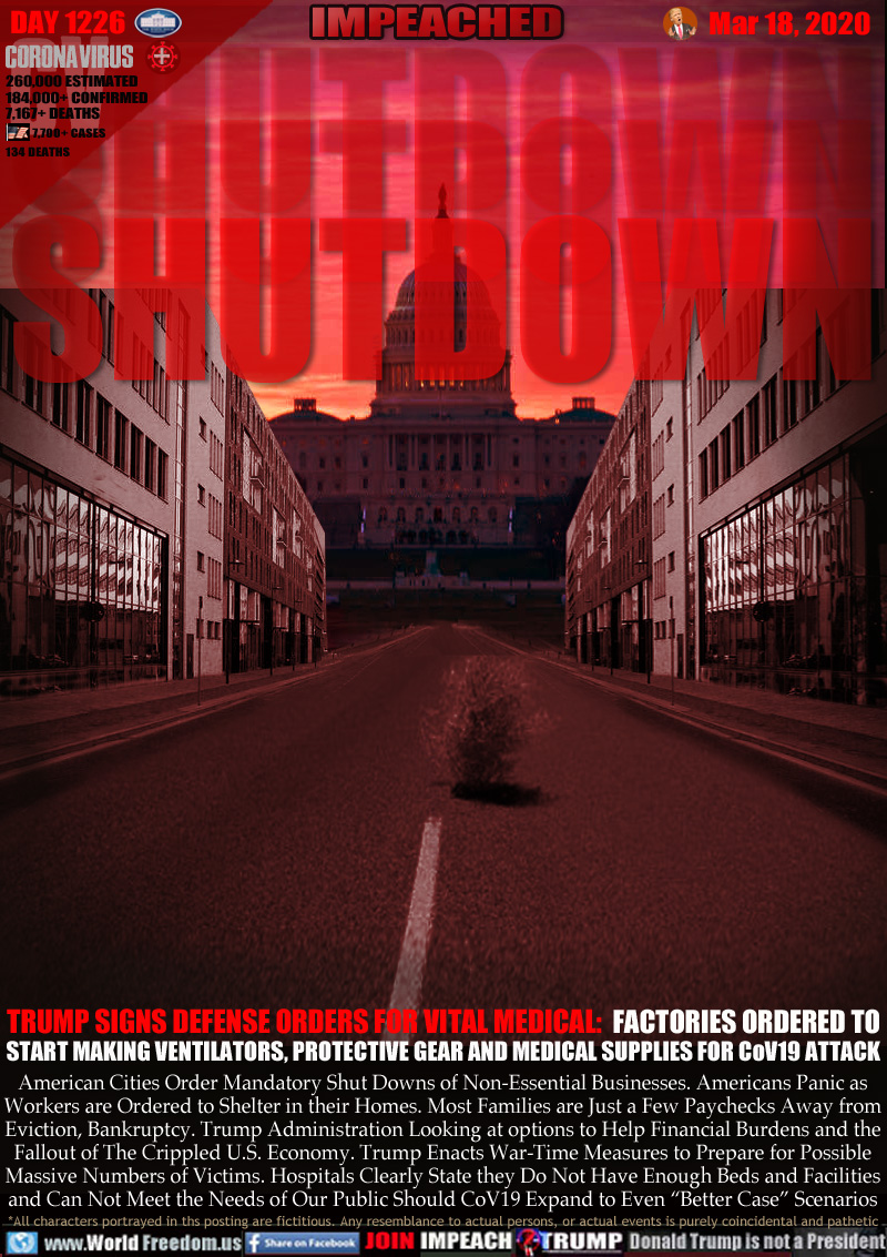 SHUTDOWN SHUTDOWN SHUTDOWN

TRUMP SIGNS DEFENSE ORDERS FOR VITAL MEDICAL:  FACTORIES ORDERED TO
START MAKING VENTILATORS, PROTECTIVE GEAR AND MEDICAL SUPPLIES FOR CoV19 ATTACK

American Cities Order Mandatory Shut Downs of Non-Essential Businesses. Americans Panic as
Workers are Ordered to Shelter in their Homes. Most Families are Just a Few Paychecks Away from
Eviction, Bankruptcy. Trump Administration Looking at options to Help Financial Burdens and
the Fallout of The Crippled U.S. Economy. Trump Enacts War-Time Measures to Prepare for Possible
Massive Numbers of Victims. Hospitals Clearly State they Do Not Have Enough Beds and Facilities
and Can Not Meet the Needs of Our Public Should CoV19 Expand to Even “Better Case” Scenarios