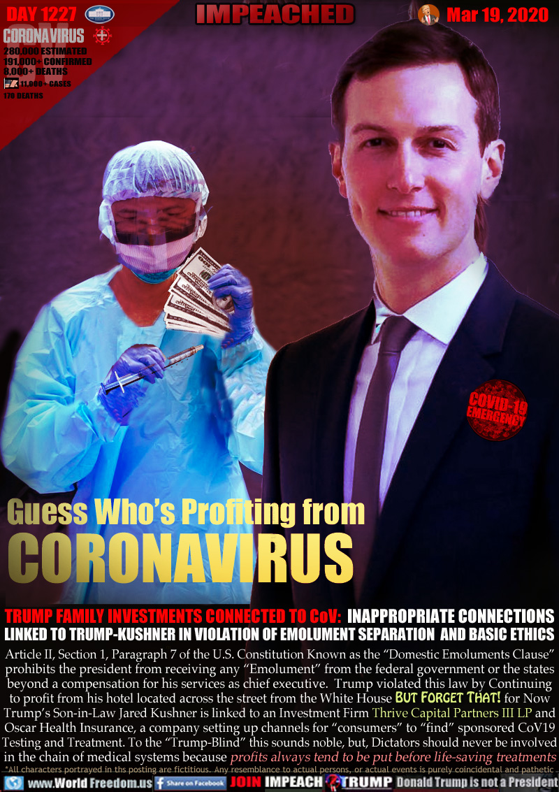 Guess Who’s Profiting from
CORONAVIRUS

TRUMP FAMILY INVESTMENTS CONNECTED TO CoV:  INAPPROPRIATE CONNECTIONS
LINKED TO TRUMP-KUSHNER IN VIOLATION OF EMOLUMENT SEPARATION  AND BASIC ETHICS

Article II, Section 1, Paragraph 7 of the U.S. Constitution known as the “Domestic Emoluments Clause”
prohibits the president from receiving any “Emolument” from the federal government or the states
beyond a compensation for his services as chief executive.  Trump violated this law by Continuing
to profit from his hotel located across the street from the White House BUT FORGET THAT! for Now
Trump’s Son-in-Law Jared Kushner is linked to an Investment Firm Thrive Capital Partners III LP and
Oscar Health Insurance, a company setting up channels for “consumers” to “find” sponsored CoV19
Testing and Treatment. To the “Trump-Blind” this sounds noble, but, Dictators should never be involved
in the chain of medical systems because profits always tend to be put before life-saving treatments
