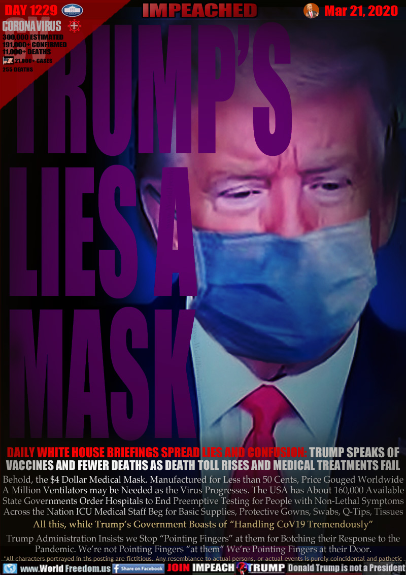 TRUMP’S
LIES A
MASK

DAILY WHITE HOUSE BRIEFINGS SPREAD LIES AND CONFUSION: TRUMP SPEAKS OF
VACCINES AND FEWER DEATHS AS DEATH TOLL RISES AND MEDICAL TREATMENTS FAIL

Behold, the $4 Dollar Medical Mask. Manufactured for Less than 50 Cents, Price Gouged Worldwide
A Million Ventilators may be Needed as the Virus Progresses. The USA has About 160,000 Available
State Governments Order Hospitals to End Preemptive Testing for People with Non-Lethal Symptoms
Across the Nation ICU Medical Staff Beg for Basic Supplies, Protective Gowns, Swabs, Q-Tips, Tissues
All this, while Trump’s Government Boasts of “Handling CoV19 Tremendously”
Trump Administration Insists we Stop “Pointing Fingers” at them for Botching their Response to the
Pandemic. We’re not Pointing Fingers “at them” We’re Pointing Fingers at their Door.