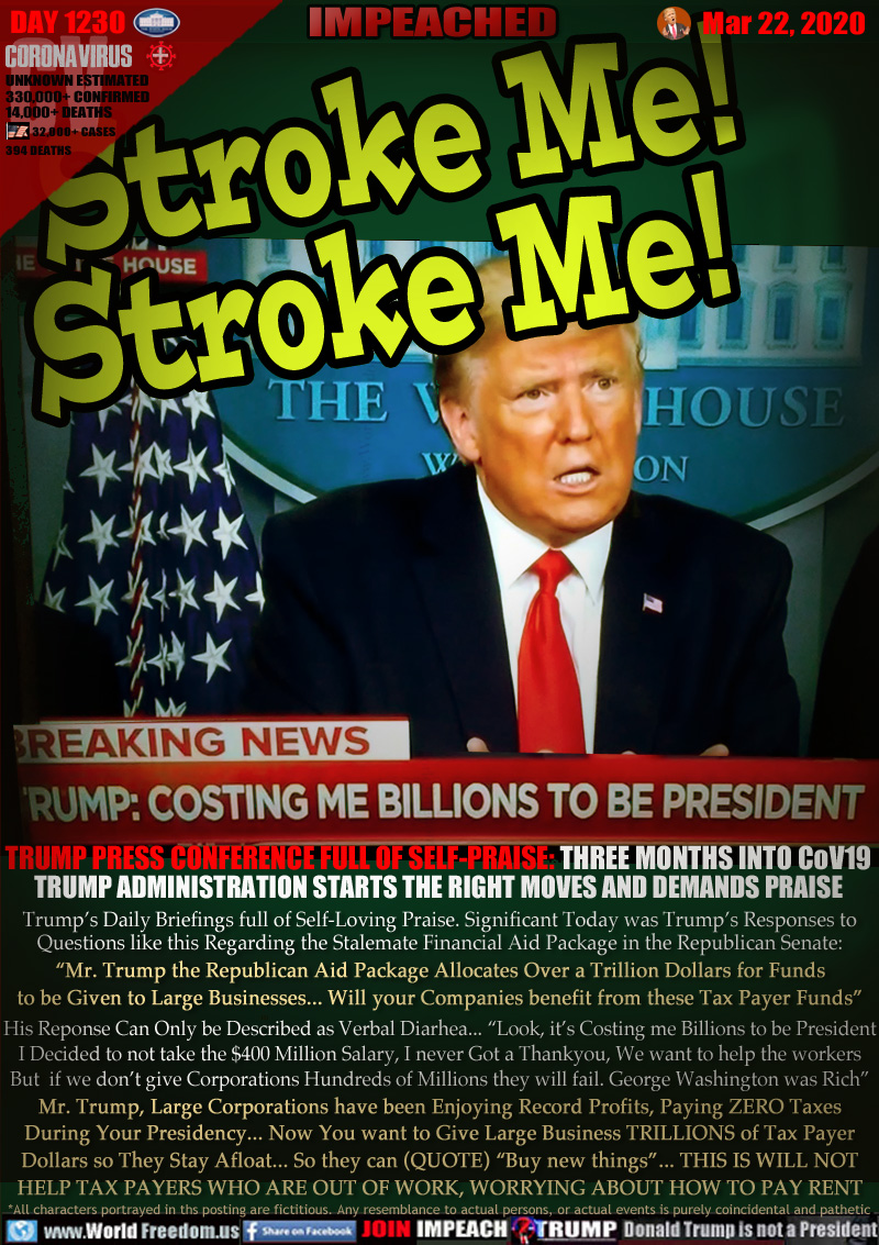 Stroke Me!
Stroke Me!

BREAKING NEWS:
TRUMP: COSTING ME BILLIONS TO BE PRESIDENT

TRUMP PRESS CONFERENCE FULL OF SELF-PRAISE: THREE MONTHS INTO CoV19
TRUMP ADMINISTRATION STARTS THE RIGHT MOVES AND DEMANDS PRAISE

Trump’s Daily Briefings full of Self-Loving Praise. Significant Today was Trump’s Responses to
Questions like this Regarding the Stalemate Financial Aid Package in the Republican Senate:
“Mr. Trump the Republican Aid Package Allocates Over a Trillion Dollars for Funds
to be Given to Large Businesses... Will your Companies benefit from these Tax Payer Funds”
His Reponse Can Only be Described as Verbal Diarhea... “Look, it’s Costing me Billions to be President
I Decided to not take the $400 Million Salary, I never Got a Thankyou, We want to help the workers
But  if we don’t give Corporations Hundreds of Millions they will fail. George Washington was Rich”
Mr. Trump, Large Corporations have been Enjoying Record Profits, Paying ZERO Taxes
During Your Presidency... Now You want to Give Large Business TRILLIONS of Tax Payer
Dollars so They Stay Afloat... So they can (QUOTE) “Buy new things”... THIS IS WILL NOT
HELP TAX PAYERS WHO ARE OUT OF WORK, WORRYING ABOUT HOW TO PAY RENT