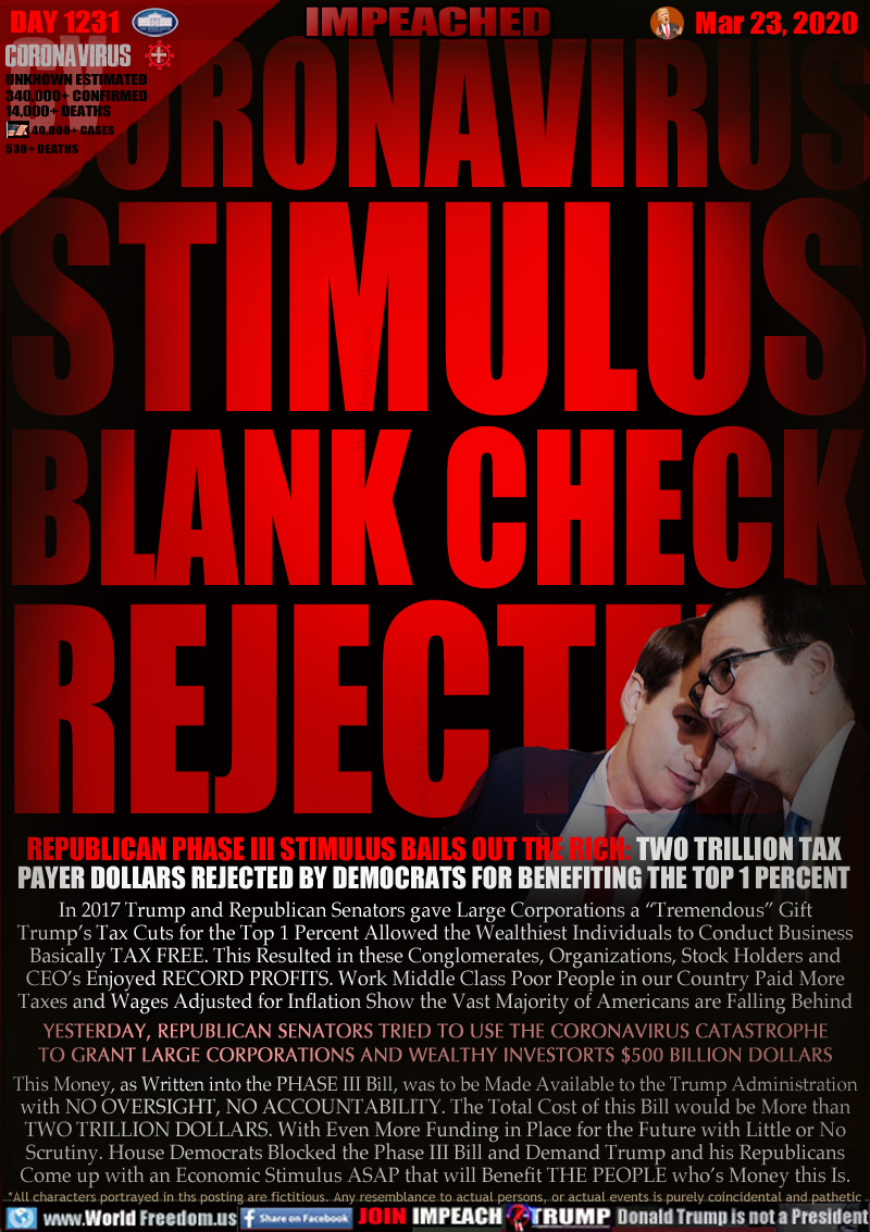 CORONAVIRUS
STIMULUS
BLANK CHECK
REJECTED

REPUBLICAN PHASE III STIMULUS BAILS OUT THE RICH: TWO TRILLION TAX
PAYER DOLLARS REJECTED BY DEMOCRATS FOR BENEFITING THE TOP 1 PERCENT

In 2017 Trump and Republican Senators gave Large Corporations a “Tremendous” Gift
Trump’s Tax Cuts for the Top 1 Percent Allowed the Wealthiest Individuals to Conduct Business
Basically TAX FREE. This Resulted in these Conglomerates, Organizations, Stock Holders and
CEO’s Enjoyed RECORD PROFITS. Work Middle Class Poor People in our Country Paid More
Taxes and Wages Adjusted for Inflation Show the Vast Majority of Americans are Falling Behind
YESTERDAY, REPUBLICAN SENATORS TRIED TO USE THE CORONAVIRUS CATASTROPHE
TO GRANT LARGE CORPORATIONS AND WEALTHY INVESTORTS $500 BILLION DOLLARS
This Money, as Written into the PHASE III Bill, was to be Made Available to the Trump Administration
with NO OVERSIGHT, NO ACCOUNTABILITY. The Total Cost of this Bill would be More than
TWO TRILLION DOLLARS. With Even More Funding in Place for the Future with Little or No
Scrutiny. House Democrats Blocked the Phase III Bill and Demand Trump and his Republicans
Come up with an Economic Stimulus ASAP that will Benefit THE PEOPLE who’s Money this Is.
