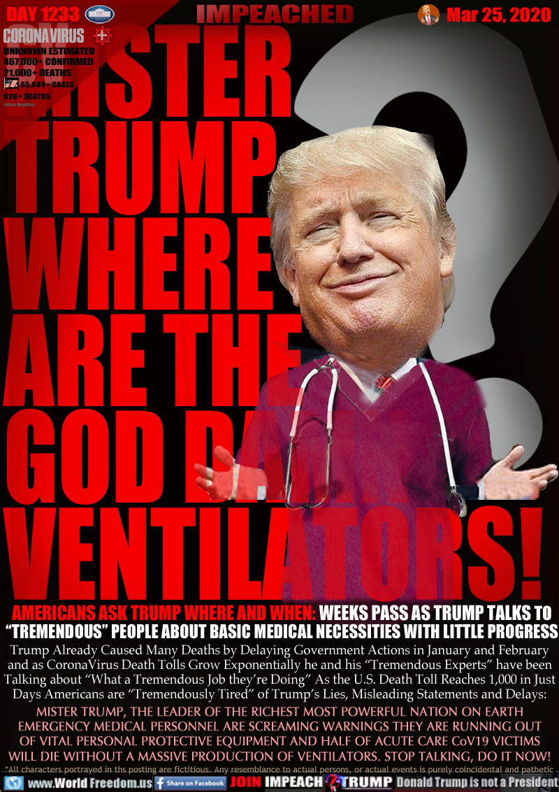 MISTER
TRUMP
WHERE
ARE THE
GOD DAMN
VENTILATORS!

AMERICANS ASK TRUMP WHERE AND WHEN: WEEKS PASS AS TRUMP TALKS TO
“TREMENDOUS” PEOPLE ABOUT BASIC MEDICAL NECESSITIES WITH LITTLE PROGRESS

Trump Already Caused Many Deaths by Delaying Government Actions in January and February
and as CoronaVirus Death Tolls Grow Exponentially he and his “Tremendous Experts” have been
Talking about “What a Tremendous Job they're Doing”. As the U.S. Death Toll Reaches 1,000 in Just
Days Americans are “Tremendously Tired” of Trump’s Lies, Misleading Statements and Delays:

MISTER TRUMP, THE LEADER OF THE RICHEST MOST POWERFUL NATION ON EARTH
EMERGENCY MEDICAL PERSONNEL ARE SCREAMING WARNINGS THEY ARE RUNNING OUT
OF VITAL PERSONAL PROTECTIVE EQUIPMENT AND HALF OF ACUTE CARE CoV19 VICTIMS
WILL DIE WITHOUT A MASSIVE PRODUCTION OF VENTILATORS. STOP TALKING, DO IT NOW!