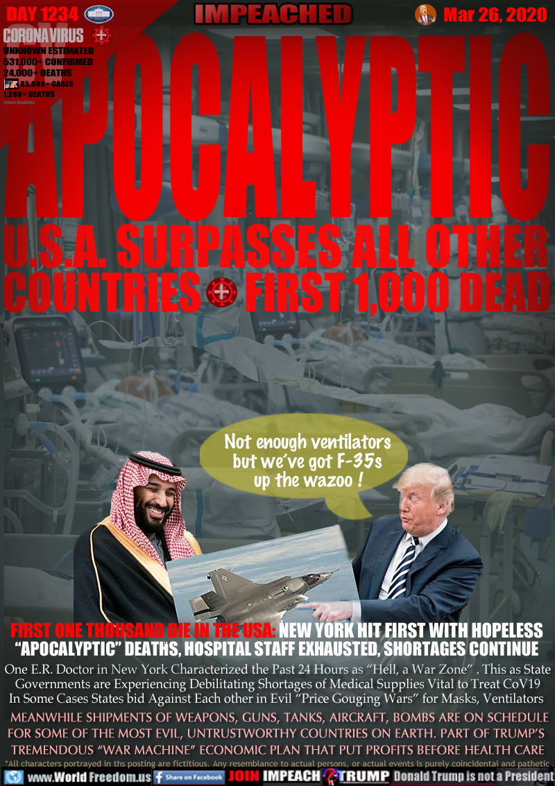 APOCALYPTIC
U.S.A. SURPASSES ALL OTHER
COUNTRIES FIRST 1,000 DEAD

FIRST ONE THOUSAND DIE IN THE USA: NEW YORK HIT FIRST WITH HOPELESS
“APOCALYPTIC” DEATHS, HOSPITAL STAFF EXHAUSTED, SHORTAGES CONTINUE

One E.R. Doctor in New York Characterized the Past 24 Hours as “Hell, a War Zone” . This as State
Governments are Experiencing Debilitating Shortages of Medical Supplies Vital to Treat CoV19
In Some Cases States bid Against Each other in Evil “Price Gouging Wars” for Masks, Ventilators 
 MEANWHILE SHIPMENTS OF WEAPONS, GUNS, TANKS, AIRCRAFT, BOMBS ARE ON SCHEDULE
FOR SOME OF THE MOST EVIL, UNTRUSTWORTHY COUNTRIES ON EARTH. PART OF TRUMP’S 
TREMENDOUS “WAR MACHINE” ECONOMIC PLAN THAT PUT PROFITS BEFORE HEALTH CARE