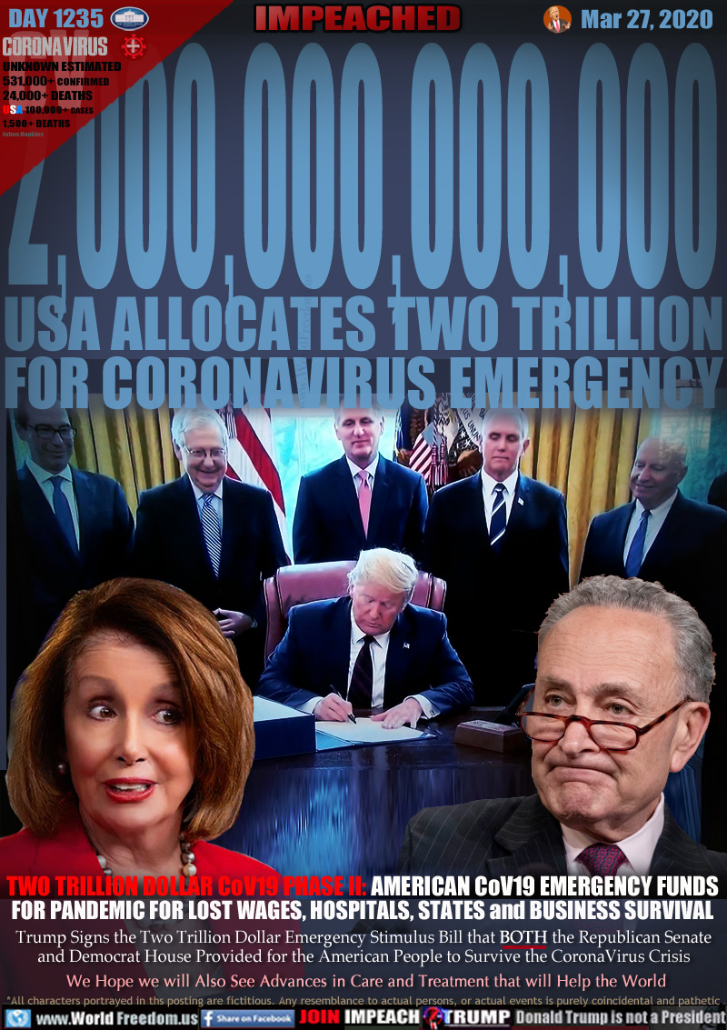 2,000,000,000,000
USA ALLOCATES TWO TRILLION
FOR CORONAVIRUS EMERGENCY

TWO TRILLION DOLLAR CoV19 PHASE II: AMERICAN CoV19 EMERGENCY FUNDS
FOR PANDEMIC FOR LOST WAGES, HOSPITALS, STATES and BUSINESS SURVIVAL

Trump Signs the Two Trillion Dollar Emergency Stimulus Bill that BOTH the Republican Senate and
Democrat House Provided for the American People to Survive the CoronaVirus Crisis
 We Hope we will Also See Advances in Care and Treatment that will Help the World